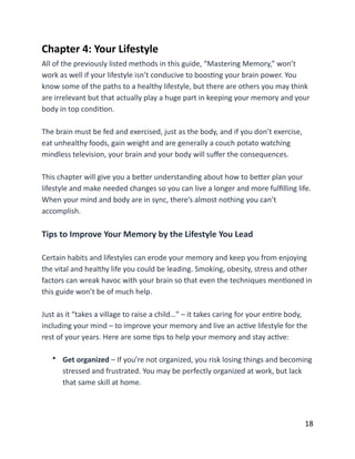 Chapter	
  4:	
  Your	
  Lifestyle	
  
All	
  of	
  the	
  previously	
  listed	
  methods	
  in	
  this	
  guide,	
  “Mastering	
  Memory,”	
  won’t	
  
work	
  as	
  well	
  if	
  your	
  lifestyle	
  isn’t	
  conducive	
  to	
  boosBng	
  your	
  brain	
  power.	
  You	
  
know	
  some	
  of	
  the	
  paths	
  to	
  a	
  healthy	
  lifestyle,	
  but	
  there	
  are	
  others	
  you	
  may	
  think	
  
are	
  irrelevant	
  but	
  that	
  actually	
  play	
  a	
  huge	
  part	
  in	
  keeping	
  your	
  memory	
  and	
  your	
  
body	
  in	
  top	
  condiBon.	
  
The	
  brain	
  must	
  be	
  fed	
  and	
  exercised,	
  just	
  as	
  the	
  body,	
  and	
  if	
  you	
  don’t	
  exercise,	
  
eat	
  unhealthy	
  foods,	
  gain	
  weight	
  and	
  are	
  generally	
  a	
  couch	
  potato	
  watching	
  
mindless	
  television,	
  your	
  brain	
  and	
  your	
  body	
  will	
  suﬀer	
  the	
  consequences.	
  
This	
  chapter	
  will	
  give	
  you	
  a	
  beCer	
  understanding	
  about	
  how	
  to	
  beCer	
  plan	
  your	
  
lifestyle	
  and	
  make	
  needed	
  changes	
  so	
  you	
  can	
  live	
  a	
  longer	
  and	
  more	
  fulﬁlling	
  life.	
  
When	
  your	
  mind	
  and	
  body	
  are	
  in	
  sync,	
  there’s	
  almost	
  nothing	
  you	
  can’t	
  
accomplish.	
  
Tips	
  to	
  Improve	
  Your	
  Memory	
  by	
  the	
  Lifestyle	
  You	
  Lead	
  
Certain	
  habits	
  and	
  lifestyles	
  can	
  erode	
  your	
  memory	
  and	
  keep	
  you	
  from	
  enjoying	
  
the	
  vital	
  and	
  healthy	
  life	
  you	
  could	
  be	
  leading.	
  Smoking,	
  obesity,	
  stress	
  and	
  other	
  
factors	
  can	
  wreak	
  havoc	
  with	
  your	
  brain	
  so	
  that	
  even	
  the	
  techniques	
  menBoned	
  in	
  
this	
  guide	
  won’t	
  be	
  of	
  much	
  help.	
  
Just	
  as	
  it	
  “takes	
  a	
  village	
  to	
  raise	
  a	
  child…”	
  –	
  it	
  takes	
  caring	
  for	
  your	
  enBre	
  body,	
  
including	
  your	
  mind	
  –	
  to	
  improve	
  your	
  memory	
  and	
  live	
  an	
  acBve	
  lifestyle	
  for	
  the	
  
rest	
  of	
  your	
  years.	
  Here	
  are	
  some	
  Bps	
  to	
  help	
  your	
  memory	
  and	
  stay	
  acBve:	
  
• Get	
  organized	
  –	
  If	
  you’re	
  not	
  organized,	
  you	
  risk	
  losing	
  things	
  and	
  becoming	
  
stressed	
  and	
  frustrated.	
  You	
  may	
  be	
  perfectly	
  organized	
  at	
  work,	
  but	
  lack	
  
that	
  same	
  skill	
  at	
  home. 
	
  18
 