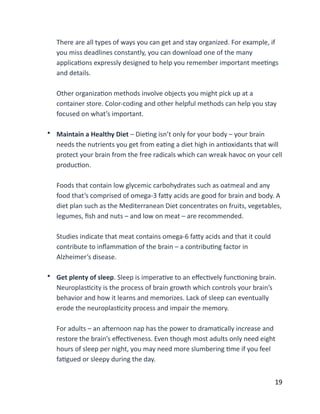 There	
  are	
  all	
  types	
  of	
  ways	
  you	
  can	
  get	
  and	
  stay	
  organized.	
  For	
  example,	
  if	
  
you	
  miss	
  deadlines	
  constantly,	
  you	
  can	
  download	
  one	
  of	
  the	
  many	
  
applicaBons	
  expressly	
  designed	
  to	
  help	
  you	
  remember	
  important	
  meeBngs	
  
and	
  details. 
Other	
  organizaBon	
  methods	
  involve	
  objects	
  you	
  might	
  pick	
  up	
  at	
  a	
  
container	
  store.	
  Color-­‐coding	
  and	
  other	
  helpful	
  methods	
  can	
  help	
  you	
  stay	
  
focused	
  on	
  what’s	
  important. 
• Maintain	
  a	
  Healthy	
  Diet	
  –	
  DieBng	
  isn’t	
  only	
  for	
  your	
  body	
  –	
  your	
  brain	
  
needs	
  the	
  nutrients	
  you	
  get	
  from	
  eaBng	
  a	
  diet	
  high	
  in	
  anBoxidants	
  that	
  will	
  
protect	
  your	
  brain	
  from	
  the	
  free	
  radicals	
  which	
  can	
  wreak	
  havoc	
  on	
  your	
  cell	
  
producBon. 
Foods	
  that	
  contain	
  low	
  glycemic	
  carbohydrates	
  such	
  as	
  oatmeal	
  and	
  any	
  
food	
  that’s	
  comprised	
  of	
  omega-­‐3	
  faCy	
  acids	
  are	
  good	
  for	
  brain	
  and	
  body.	
  A	
  
diet	
  plan	
  such	
  as	
  the	
  Mediterranean	
  Diet	
  concentrates	
  on	
  fruits,	
  vegetables,	
  
legumes,	
  ﬁsh	
  and	
  nuts	
  –	
  and	
  low	
  on	
  meat	
  –	
  are	
  recommended. 
Studies	
  indicate	
  that	
  meat	
  contains	
  omega-­‐6	
  faCy	
  acids	
  and	
  that	
  it	
  could	
  
contribute	
  to	
  inﬂammaBon	
  of	
  the	
  brain	
  –	
  a	
  contribuBng	
  factor	
  in	
  
Alzheimer’s	
  disease. 
• Get	
  plenty	
  of	
  sleep.	
  Sleep	
  is	
  imperaBve	
  to	
  an	
  eﬀecBvely	
  funcBoning	
  brain.	
  
NeuroplasBcity	
  is	
  the	
  process	
  of	
  brain	
  growth	
  which	
  controls	
  your	
  brain’s	
  
behavior	
  and	
  how	
  it	
  learns	
  and	
  memorizes.	
  Lack	
  of	
  sleep	
  can	
  eventually	
  
erode	
  the	
  neuroplasBcity	
  process	
  and	
  impair	
  the	
  memory. 
For	
  adults	
  –	
  an	
  aXernoon	
  nap	
  has	
  the	
  power	
  to	
  dramaBcally	
  increase	
  and	
  
restore	
  the	
  brain’s	
  eﬀecBveness.	
  Even	
  though	
  most	
  adults	
  only	
  need	
  eight	
  
hours	
  of	
  sleep	
  per	
  night,	
  you	
  may	
  need	
  more	
  slumbering	
  Bme	
  if	
  you	
  feel	
  
faBgued	
  or	
  sleepy	
  during	
  the	
  day.	
  
	
  19
 