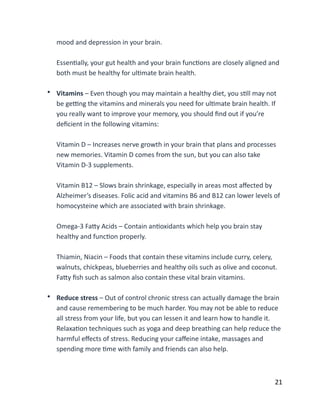 mood	
  and	
  depression	
  in	
  your	
  brain. 
EssenBally,	
  your	
  gut	
  health	
  and	
  your	
  brain	
  funcBons	
  are	
  closely	
  aligned	
  and	
  
both	
  must	
  be	
  healthy	
  for	
  ulBmate	
  brain	
  health. 
• Vitamins	
  –	
  Even	
  though	
  you	
  may	
  maintain	
  a	
  healthy	
  diet,	
  you	
  sBll	
  may	
  not	
  
be	
  ge`ng	
  the	
  vitamins	
  and	
  minerals	
  you	
  need	
  for	
  ulBmate	
  brain	
  health.	
  If	
  
you	
  really	
  want	
  to	
  improve	
  your	
  memory,	
  you	
  should	
  ﬁnd	
  out	
  if	
  you’re	
  
deﬁcient	
  in	
  the	
  following	
  vitamins: 
Vitamin	
  D	
  –	
  Increases	
  nerve	
  growth	
  in	
  your	
  brain	
  that	
  plans	
  and	
  processes	
  
new	
  memories.	
  Vitamin	
  D	
  comes	
  from	
  the	
  sun,	
  but	
  you	
  can	
  also	
  take	
  
Vitamin	
  D-­‐3	
  supplements. 
Vitamin	
  B12	
  –	
  Slows	
  brain	
  shrinkage,	
  especially	
  in	
  areas	
  most	
  aﬀected	
  by	
  
Alzheimer’s	
  diseases.	
  Folic	
  acid	
  and	
  vitamins	
  B6	
  and	
  B12	
  can	
  lower	
  levels	
  of	
  
homocysteine	
  which	
  are	
  associated	
  with	
  brain	
  shrinkage. 
Omega-­‐3	
  FaCy	
  Acids	
  –	
  Contain	
  anBoxidants	
  which	
  help	
  you	
  brain	
  stay	
  
healthy	
  and	
  funcBon	
  properly. 
Thiamin,	
  Niacin	
  –	
  Foods	
  that	
  contain	
  these	
  vitamins	
  include	
  curry,	
  celery,	
  
walnuts,	
  chickpeas,	
  blueberries	
  and	
  healthy	
  oils	
  such	
  as	
  olive	
  and	
  coconut.	
  
FaCy	
  ﬁsh	
  such	
  as	
  salmon	
  also	
  contain	
  these	
  vital	
  brain	
  vitamins. 
• Reduce	
  stress	
  –	
  Out	
  of	
  control	
  chronic	
  stress	
  can	
  actually	
  damage	
  the	
  brain	
  
and	
  cause	
  remembering	
  to	
  be	
  much	
  harder.	
  You	
  may	
  not	
  be	
  able	
  to	
  reduce	
  
all	
  stress	
  from	
  your	
  life,	
  but	
  you	
  can	
  lessen	
  it	
  and	
  learn	
  how	
  to	
  handle	
  it.	
  
RelaxaBon	
  techniques	
  such	
  as	
  yoga	
  and	
  deep	
  breathing	
  can	
  help	
  reduce	
  the	
  
harmful	
  eﬀects	
  of	
  stress.	
  Reducing	
  your	
  caﬀeine	
  intake,	
  massages	
  and	
  
spending	
  more	
  Bme	
  with	
  family	
  and	
  friends	
  can	
  also	
  help.	
  
	
  21
 