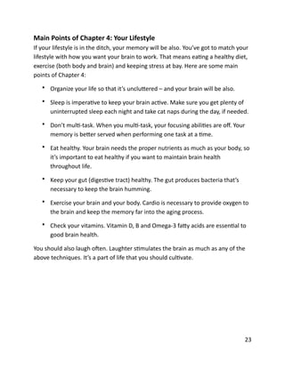 Main	
  Points	
  of	
  Chapter	
  4:	
  Your	
  Lifestyle	
  
If	
  your	
  lifestyle	
  is	
  in	
  the	
  ditch,	
  your	
  memory	
  will	
  be	
  also.	
  You’ve	
  got	
  to	
  match	
  your	
  
lifestyle	
  with	
  how	
  you	
  want	
  your	
  brain	
  to	
  work.	
  That	
  means	
  eaBng	
  a	
  healthy	
  diet,	
  
exercise	
  (both	
  body	
  and	
  brain)	
  and	
  keeping	
  stress	
  at	
  bay.	
  Here	
  are	
  some	
  main	
  
points	
  of	
  Chapter	
  4:	
  
• Organize	
  your	
  life	
  so	
  that	
  it’s	
  uncluCered	
  –	
  and	
  your	
  brain	
  will	
  be	
  also.	
  
• Sleep	
  is	
  imperaBve	
  to	
  keep	
  your	
  brain	
  acBve.	
  Make	
  sure	
  you	
  get	
  plenty	
  of	
  
uninterrupted	
  sleep	
  each	
  night	
  and	
  take	
  cat	
  naps	
  during	
  the	
  day,	
  if	
  needed.	
  
• Don’t	
  mulB-­‐task.	
  When	
  you	
  mulB-­‐task,	
  your	
  focusing	
  abiliBes	
  are	
  oﬀ.	
  Your	
  
memory	
  is	
  beCer	
  served	
  when	
  performing	
  one	
  task	
  at	
  a	
  Bme.	
  
• Eat	
  healthy.	
  Your	
  brain	
  needs	
  the	
  proper	
  nutrients	
  as	
  much	
  as	
  your	
  body,	
  so	
  
it’s	
  important	
  to	
  eat	
  healthy	
  if	
  you	
  want	
  to	
  maintain	
  brain	
  health	
  
throughout	
  life.	
  
• Keep	
  your	
  gut	
  (digesBve	
  tract)	
  healthy.	
  The	
  gut	
  produces	
  bacteria	
  that’s	
  
necessary	
  to	
  keep	
  the	
  brain	
  humming.	
  
• Exercise	
  your	
  brain	
  and	
  your	
  body.	
  Cardio	
  is	
  necessary	
  to	
  provide	
  oxygen	
  to	
  
the	
  brain	
  and	
  keep	
  the	
  memory	
  far	
  into	
  the	
  aging	
  process.	
  
• Check	
  your	
  vitamins.	
  Vitamin	
  D,	
  B	
  and	
  Omega-­‐3	
  faCy	
  acids	
  are	
  essenBal	
  to	
  
good	
  brain	
  health.	
  
You	
  should	
  also	
  laugh	
  oXen.	
  Laughter	
  sBmulates	
  the	
  brain	
  as	
  much	
  as	
  any	
  of	
  the	
  
above	
  techniques.	
  It’s	
  a	
  part	
  of	
  life	
  that	
  you	
  should	
  culBvate.	
  
	
  23
 