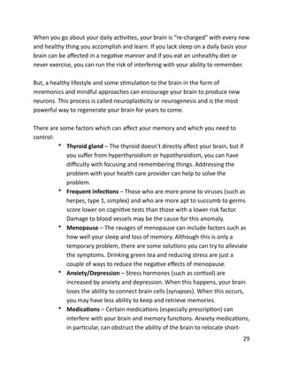 When	
  you	
  go	
  about	
  your	
  daily	
  acBviBes,	
  your	
  brain	
  is	
  “re-­‐charged”	
  with	
  every	
  new	
  
and	
  healthy	
  thing	
  you	
  accomplish	
  and	
  learn.	
  If	
  you	
  lack	
  sleep	
  on	
  a	
  daily	
  basis	
  your	
  
brain	
  can	
  be	
  aﬀected	
  in	
  a	
  negaBve	
  manner	
  and	
  if	
  you	
  eat	
  an	
  unhealthy	
  diet	
  or	
  
never	
  exercise,	
  you	
  can	
  run	
  the	
  risk	
  of	
  interfering	
  with	
  your	
  ability	
  to	
  remember.	
  
But,	
  a	
  healthy	
  lifestyle	
  and	
  some	
  sBmulaBon	
  to	
  the	
  brain	
  in	
  the	
  form	
  of	
  
mnemonics	
  and	
  mindful	
  approaches	
  can	
  encourage	
  your	
  brain	
  to	
  produce	
  new	
  
neurons.	
  This	
  process	
  is	
  called	
  neuroplasBcity	
  or	
  neurogenesis	
  and	
  is	
  the	
  most	
  
powerful	
  way	
  to	
  regenerate	
  your	
  brain	
  for	
  years	
  to	
  come.	
  
There	
  are	
  some	
  factors	
  which	
  can	
  aﬀect	
  your	
  memory	
  and	
  which	
  you	
  need	
  to	
  
control:	
  
• Thyroid	
  gland	
  –	
  The	
  thyroid	
  doesn’t	
  directly	
  aﬀect	
  your	
  brain,	
  but	
  if	
  
you	
  suﬀer	
  from	
  hyperthyroidism	
  or	
  hypothyroidism,	
  you	
  can	
  have	
  
diﬃculty	
  with	
  focusing	
  and	
  remembering	
  things.	
  Addressing	
  the	
  
problem	
  with	
  your	
  health	
  care	
  provider	
  can	
  help	
  to	
  solve	
  the	
  
problem.	
  
• Frequent	
  infecYons	
  –	
  Those	
  who	
  are	
  more	
  prone	
  to	
  viruses	
  (such	
  as	
  
herpes,	
  type	
  1,	
  simplex)	
  and	
  who	
  are	
  more	
  apt	
  to	
  succumb	
  to	
  germs	
  
score	
  lower	
  on	
  cogniBve	
  tests	
  than	
  those	
  with	
  a	
  lower	
  risk	
  factor.	
  
Damage	
  to	
  blood	
  vessels	
  may	
  be	
  the	
  cause	
  for	
  this	
  anomaly.	
  
• Menopause	
  –	
  The	
  ravages	
  of	
  menopause	
  can	
  include	
  factors	
  such	
  as	
  
how	
  well	
  your	
  sleep	
  and	
  loss	
  of	
  memory.	
  Although	
  this	
  is	
  only	
  a	
  
temporary	
  problem,	
  there	
  are	
  some	
  soluBons	
  you	
  can	
  try	
  to	
  alleviate	
  
the	
  symptoms.	
  Drinking	
  green	
  tea	
  and	
  reducing	
  stress	
  are	
  just	
  a	
  
couple	
  of	
  ways	
  to	
  reduce	
  the	
  negaBve	
  eﬀects	
  of	
  menopause.	
  
• Anxiety/Depression	
  –	
  Stress	
  hormones	
  (such	
  as	
  corBsol)	
  are	
  
increased	
  by	
  anxiety	
  and	
  depression.	
  When	
  this	
  happens,	
  your	
  brain	
  
loses	
  the	
  ability	
  to	
  connect	
  brain	
  cells	
  (synapses).	
  When	
  this	
  occurs,	
  
you	
  may	
  have	
  less	
  ability	
  to	
  keep	
  and	
  retrieve	
  memories.	
  
• MedicaYons	
  –	
  Certain	
  medicaBons	
  (especially	
  prescripBon)	
  can	
  
interfere	
  with	
  your	
  brain	
  and	
  memory	
  funcBons.	
  Anxiety	
  medicaBons,	
  
in	
  parBcular,	
  can	
  obstruct	
  the	
  ability	
  of	
  the	
  brain	
  to	
  relocate	
  short-­‐
	
  29
 