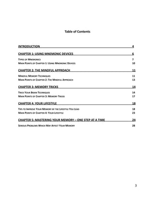 Table	
  of	
  Contents	
  
INTRODUCTION	
   4	
  
CHAPTER	
  1:	
  USING	
  MNEMONIC	
  DEVICES	
   6	
  
TYPES	
  OF	
  MNEMONICS	
   7	
  
MAIN	
  POINTS	
  OF	
  CHAPTER	
  1:	
  USING	
  MNEMONIC	
  DEVICES	
   10	
  
CHAPTER	
  2:	
  THE	
  MINDFUL	
  APPROACH	
   11	
  
MINDFUL	
  MEMORY	
  TECHNIQUES	
   11	
  
MAIN	
  POINTS	
  OF	
  CHAPTER	
  2:	
  THE	
  MINDFUL	
  APPROACH	
   13	
  
CHAPTER	
  3:	
  MEMORY	
  TRICKS	
   14	
  
TRICK	
  YOUR	
  BRAIN	
  TECHNIQUES	
   14	
  
MAIN	
  POINTS	
  OF	
  CHAPTER	
  3:	
  MEMORY	
  TRICKS	
   17	
  
CHAPTER	
  4:	
  YOUR	
  LIFESTYLE	
   18	
  
TIPS	
  TO	
  IMPROVE	
  YOUR	
  MEMORY	
  BY	
  THE	
  LIFESTYLE	
  YOU	
  LEAD	
   18	
  
MAIN	
  POINTS	
  OF	
  CHAPTER	
  4:	
  YOUR	
  LIFESTYLE	
   23	
  
CHAPTER	
  5:	
  MASTERING	
  YOUR	
  MEMORY	
  –	
  ONE	
  STEP	
  AT	
  A	
  TIME	
   24	
  
SERIOUS	
  PROBLEMS	
  WHICH	
  MAY	
  AFFECT	
  YOUR	
  MEMORY	
   28
	
  3
 