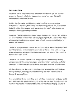 IntroducYon	
  
There’s	
  no	
  way	
  to	
  keep	
  the	
  memory	
  completely	
  intact	
  as	
  we	
  age.	
  We	
  lose	
  ﬁve	
  
percent	
  of	
  the	
  nerve	
  cells	
  in	
  the	
  hippocampus	
  part	
  of	
  our	
  brain	
  that	
  builds	
  
memory	
  every	
  decade	
  we’re	
  alive.	
  
Besides	
  that	
  fact,	
  aging	
  prohibits	
  the	
  producBon	
  of	
  the	
  neurotransmiCer,	
  
acetylcholine	
  –	
  necessary	
  to	
  memory	
  and	
  the	
  learning	
  process.	
  But,	
  studies	
  show	
  
that	
  with	
  a	
  liCle	
  eﬀort	
  on	
  your	
  part,	
  you	
  can	
  slow	
  the	
  brain’s	
  aging	
  process	
  and	
  
boost	
  your	
  memory	
  power	
  signiﬁcantly.	
  
This	
  guide,	
  “Mastering	
  Memory:	
  Never	
  Forget	
  the	
  Important	
  Things,”	
  will	
  help	
  you	
  
see	
  how	
  important	
  your	
  memory	
  is	
  to	
  staying	
  young	
  and	
  vital.	
  Studies	
  show	
  those	
  
who	
  exercise	
  their	
  brains	
  can	
  actually	
  ward	
  oﬀ	
  early	
  symptoms	
  of	
  Alzheimer’s	
  
disease	
  and	
  demenBa.	
  	
  
Chapter	
  1:	
  Using	
  Mnemonic	
  Devices	
  will	
  introduce	
  you	
  to	
  the	
  simple	
  ways	
  you	
  can	
  
assimilate	
  volumes	
  of	
  informaBon	
  in	
  your	
  brain	
  so	
  that	
  you	
  have	
  quick	
  and	
  easy	
  
access.	
  AssociaBon,	
  visualizaBon	
  and	
  observaBon	
  are	
  just	
  some	
  of	
  the	
  mnemonic	
  
devices	
  you’ll	
  learn	
  about.	
  
Chapter	
  2:	
  The	
  Mindful	
  Approach	
  can	
  help	
  you	
  perfect	
  your	
  memory	
  skills	
  by	
  
using	
  some	
  mindful	
  memory	
  techniques	
  which	
  the	
  military	
  are	
  ﬁnding	
  useful	
  for	
  
reducing	
  PTSD	
  in	
  soldiers	
  who	
  return	
  home	
  aXer	
  being	
  deployed	
  in	
  baCle	
  zones.	
  
You’ll	
  also	
  learn	
  some	
  ways	
  to	
  trick	
  your	
  brain	
  into	
  remembering.	
  Such	
  tricks	
  as	
  
moving	
  your	
  eyes,	
  chewing	
  gum,	
  deep	
  breathing	
  and	
  more	
  are	
  discussed	
  in	
  
Chapter	
  3:	
  Memory	
  Tricks.	
  
Your	
  current	
  lifestyle	
  has	
  everything	
  to	
  do	
  with	
  how	
  your	
  memory	
  (and	
  your	
  body)	
  
ages.	
  Your	
  brain	
  and	
  your	
  body	
  must	
  both	
  be	
  fed	
  and	
  exercised	
  properly	
  to	
  get	
  the	
  
nutriBon	
  they	
  need	
  to	
  funcBon	
  and	
  to	
  withstand	
  the	
  eﬀects	
  of	
  aging.	
  Chapter	
  4:	
  
	
  4
 
