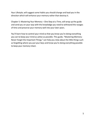 Your	
  Lifestyle,	
  will	
  suggest	
  some	
  habits	
  you	
  should	
  change	
  and	
  lead	
  you	
  in	
  the	
  
direcBon	
  which	
  will	
  enhance	
  your	
  memory	
  rather	
  than	
  destroy	
  it.	
  
Chapter	
  5:	
  Mastering	
  Your	
  Memory	
  –	
  One	
  Step	
  at	
  a	
  Time,	
  will	
  wrap	
  up	
  the	
  guide	
  
and	
  send	
  you	
  on	
  your	
  way	
  with	
  the	
  knowledge	
  you	
  need	
  to	
  withstand	
  the	
  ravages	
  
of	
  Bme	
  and	
  preserve	
  your	
  memory	
  well	
  into	
  your	
  later	
  years.	
  
You’ll	
  learn	
  how	
  to	
  control	
  your	
  mind	
  so	
  that	
  you	
  know	
  you’re	
  doing	
  everything	
  
you	
  can	
  to	
  keep	
  your	
  mind	
  as	
  acBve	
  as	
  possible.	
  This	
  guide,	
  “Mastering	
  Memory:	
  
Never	
  Forget	
  the	
  Important	
  Things,”	
  can	
  help	
  you	
  relax	
  about	
  the	
  liCle	
  things	
  such	
  
as	
  forge`ng	
  where	
  you	
  put	
  your	
  keys	
  and	
  know	
  you’re	
  doing	
  everything	
  possible	
  
to	
  keep	
  your	
  memory	
  intact.	
  
	
  5
 