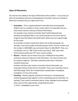 Types	
  of	
  Mnemonics	
  
You	
  may	
  be	
  more	
  adept	
  at	
  one	
  type	
  of	
  Mnemonics	
  than	
  another	
  –	
  or	
  you	
  may	
  use	
  
them	
  all	
  according	
  to	
  what	
  you’re	
  aCempBng	
  to	
  remember.	
  Here	
  are	
  a	
  variety	
  of	
  
Mnemonic	
  methods	
  that	
  you	
  might	
  want	
  to	
  try:	
  
• AssociaYon	
  –	
  This	
  is	
  a	
  good	
  method	
  to	
  remember	
  facts	
  and	
  especially	
  
helpful	
  if	
  you’re	
  a	
  student	
  or	
  have	
  a	
  career	
  where	
  it’s	
  imperaBve	
  that	
  you	
  
have	
  instant	
  recall	
  on	
  volumes	
  of	
  factual	
  informaBon.	
  
For	
  example,	
  if	
  you	
  need	
  to	
  remember	
  that	
  Franklin	
  Roosevelt	
  was	
  
president	
  during	
  World	
  War	
  II,	
  you	
  could	
  associate	
  his	
  last	
  name	
  with	
  an	
  
image	
  of	
  roses	
  (for	
  Roose)	
  and	
  velvet	
  (velt).	
  Velvet	
  roses	
  are	
  a	
  good	
  image	
  
for	
  the	
  name.	
  
To	
  remember	
  numbers,	
  break	
  them	
  down	
  into	
  smaller	
  groupings.	
  For	
  
example,	
  if	
  you	
  have	
  trouble	
  remembering	
  your	
  driver’s	
  license	
  number	
  and	
  
the	
  number	
  is	
  186543807,	
  you	
  can	
  break	
  it	
  down	
  to	
  186-­‐438-­‐07.	
  Then,	
  use	
  
visualizaBon	
  such	
  as	
  “186”	
  (miles	
  to	
  the	
  next	
  town),	
  “438”	
  (your	
  best	
  
friend’s	
  phone	
  preﬁx)	
  and	
  “07”	
  (your	
  condo	
  number).	
  
• Rhymes	
  –	
  Rhymes	
  you’ve	
  known	
  since	
  your	
  childhood	
  can	
  be	
  perfect	
  
mnemonic	
  devices	
  to	
  help	
  you	
  recall	
  informaBon.	
  The	
  most	
  common	
  one	
  
for	
  students	
  might	
  be,	
  “Columbus	
  sailed	
  the	
  ocean	
  blue	
  in	
  fourteen-­‐
hundred	
  ninety-­‐two.	
  
Students	
  and	
  those	
  who	
  need	
  to	
  remember	
  factual	
  informaBon	
  use	
  
associaBve	
  rhymes	
  all	
  the	
  Bme	
  to	
  remember.	
  If	
  you	
  can’t	
  remember	
  how	
  to	
  
spell	
  Mississippi,	
  think	
  “M-­‐I-­‐crooked	
  leCer-­‐crooked	
  leCer-­‐I-­‐humpback,	
  
humpback-­‐I.	
  It’s	
  fun	
  and	
  it	
  works.	
  
• Chunking	
  –	
  Another	
  popular	
  method	
  of	
  mnemonics	
  is	
  chunking	
  which	
  
involves	
  grouping	
  things	
  together	
  to	
  form	
  something	
  easy	
  to	
  remember.	
  For	
  
example,	
  if	
  you	
  need	
  to	
  remember	
  leCuce,	
  olives,	
  detergent	
  and	
  envelopes	
  
when	
  you’re	
  at	
  the	
  supermarket,	
  simply	
  keep	
  the	
  word	
  
“L-­‐O-­‐D-­‐E”	
  embedded	
  in	
  your	
  mind.	
  
	
  7
 