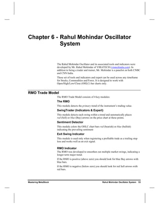 Chapter 6 - Rahul Mohindar Oscillator
            System


                      The Rahul Mohindar Oscillator and its associated tools and indicators were
                      developed by Mr. Rahul Mohindar of VIRATECH (viratechindia.com). In
                      addition to being a trader and trainer, Mr. Mohindar is a panelist on both CNBC
                      and CNN India.
                      These set of tools and indicators and expert can be used across any timeframe
                      for Stocks, Commodities and Forex. It is designed to work with
                      Open/High/Low/Close (OHLC) bar charts only.


RMO Trade Model
                      The RMO Trade Model consists of 4 key modules:
                      The RMO
                      This module detects the primary trend of the instrument’s trading value.
                      SwingTrader (Indicators & Expert)
                      This module detects each swing within a trend and automatically places
                      red (Sell) or blue (Buy) arrows on the price chart at these points.
                      Sentiment Detector
                      This module colors the OHLC chart bars red (bearish) or blue (bullish)
                      indicating the prevailing sentiment
                      Exit Swing Indicator
                      This module is used only when registering a profitable trade as a trailing stop
                      loss and works well as an exit signal.

                      RMO Indicator
                      The RMO was developed to smoothen out multiple market swings, indicating a
                      longer term major trend.
                      If the RMO is positive (above zero) you should look for blue Buy arrows with
                      blue bars.
                      If the RMO is negative (below zero) you should look for red Sell arrows with
                      red bars.



Mastering MetaStock                                               Rahul Mohindar Oscillator System      53
 