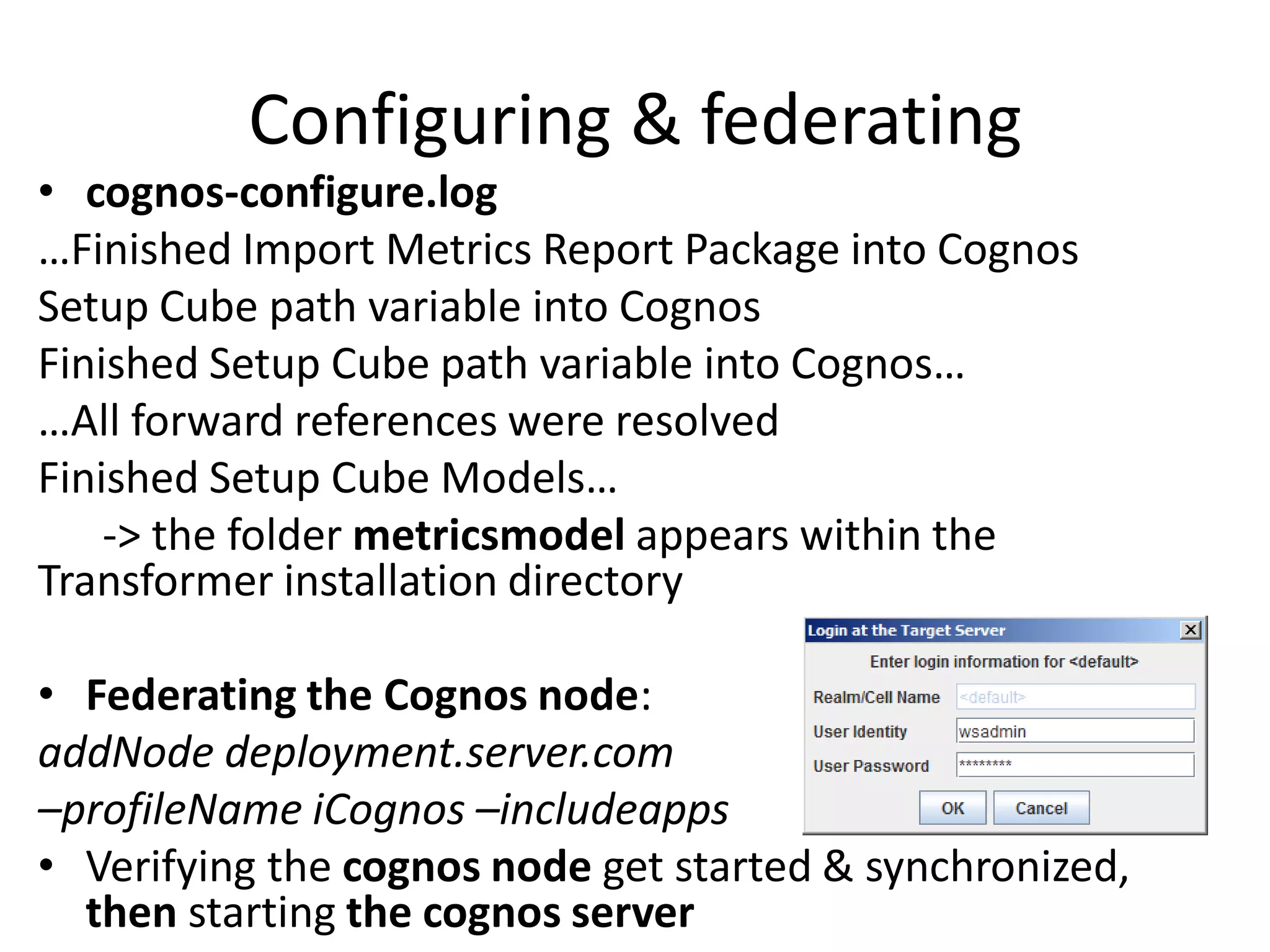Configuring & federating
• cognos-configure.log
…Finished Import Metrics Report Package into Cognos
Setup Cube path variable into Cognos
Finished Setup Cube path variable into Cognos…
…All forward references were resolved
Finished Setup Cube Models…
    -> the folder metricsmodel appears within the
Transformer installation directory

• Federating the Cognos node:
addNode deployment.server.com
–profileName iCognos –includeapps
• Verifying the cognos node get started & synchronized,
  then starting the cognos server
 
