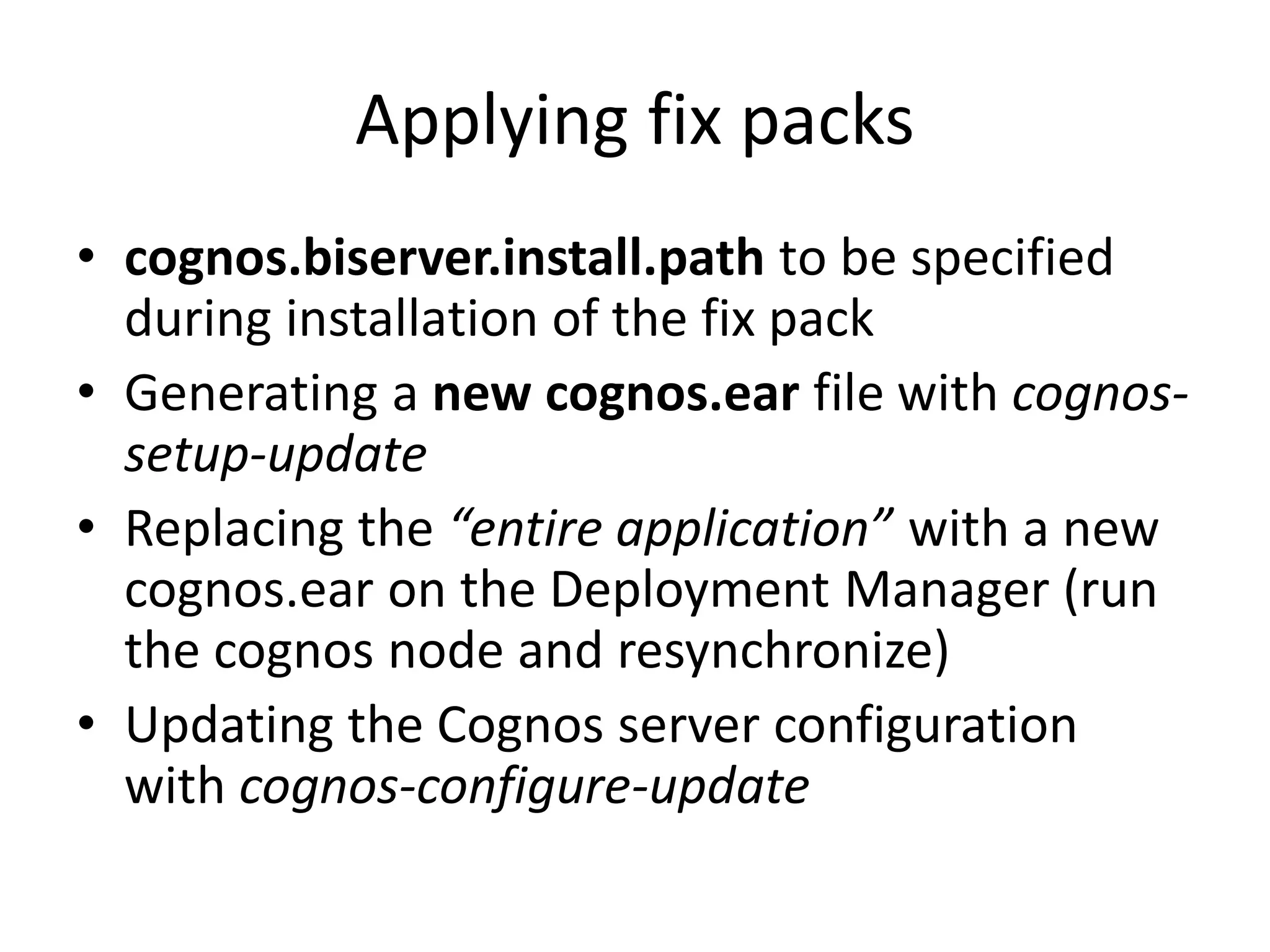 Applying fix packs
• cognos.biserver.install.path to be specified
  during installation of the fix pack
• Generating a new cognos.ear file with cognos-
  setup-update
• Replacing the “entire application” with a new
  cognos.ear on the Deployment Manager (run
  the cognos node and resynchronize)
• Updating the Cognos server configuration
  with cognos-configure-update
 