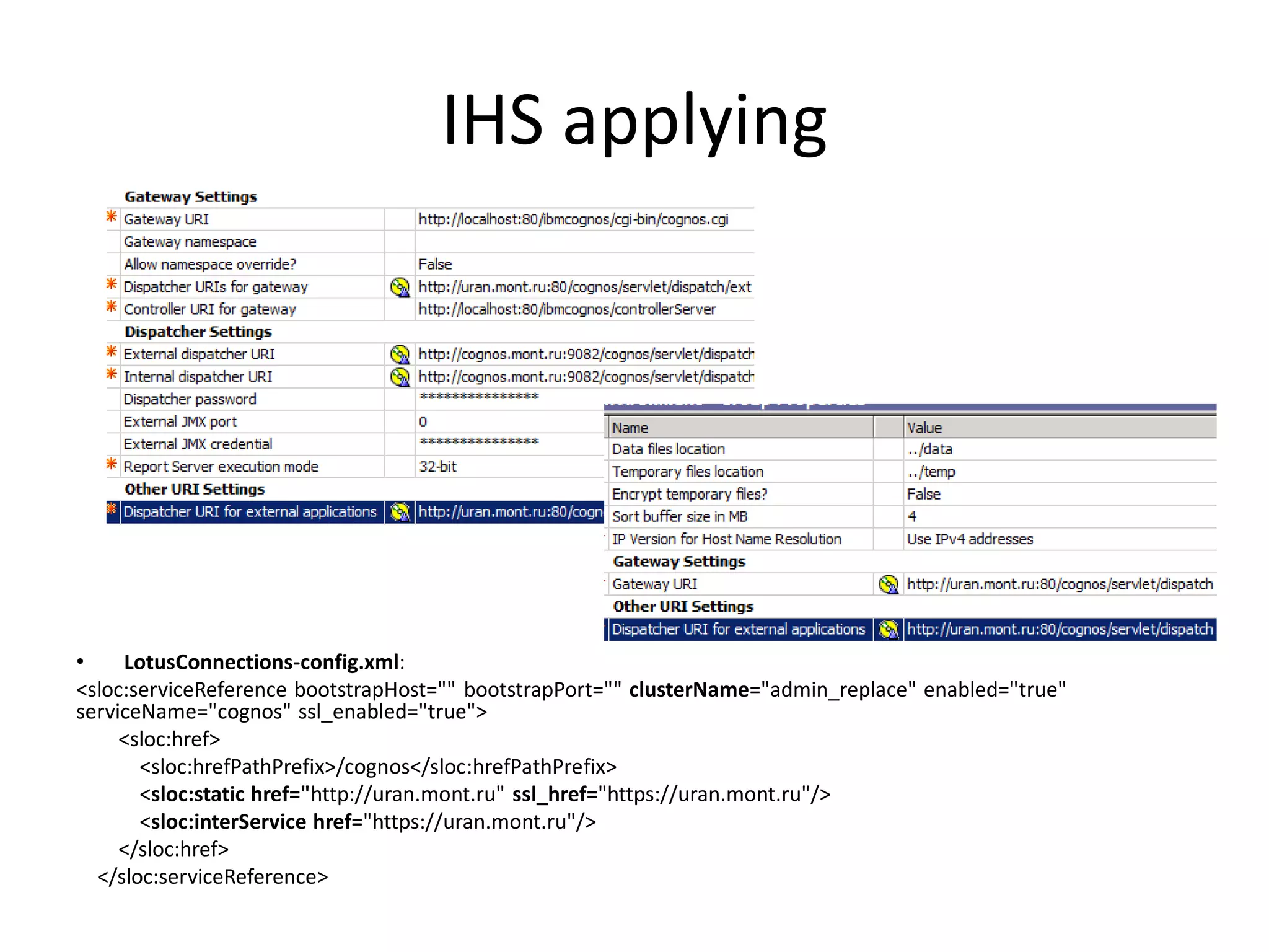 IHS applying




•    LotusConnections-config.xml:
<sloc:serviceReference bootstrapHost="" bootstrapPort="" clusterName="admin_replace" enabled="true"
serviceName="cognos" ssl_enabled="true">
     <sloc:href>
       <sloc:hrefPathPrefix>/cognos</sloc:hrefPathPrefix>
       <sloc:static href="http://uran.mont.ru" ssl_href="https://uran.mont.ru"/>
       <sloc:interService href="https://uran.mont.ru"/>
     </sloc:href>
  </sloc:serviceReference>
 
