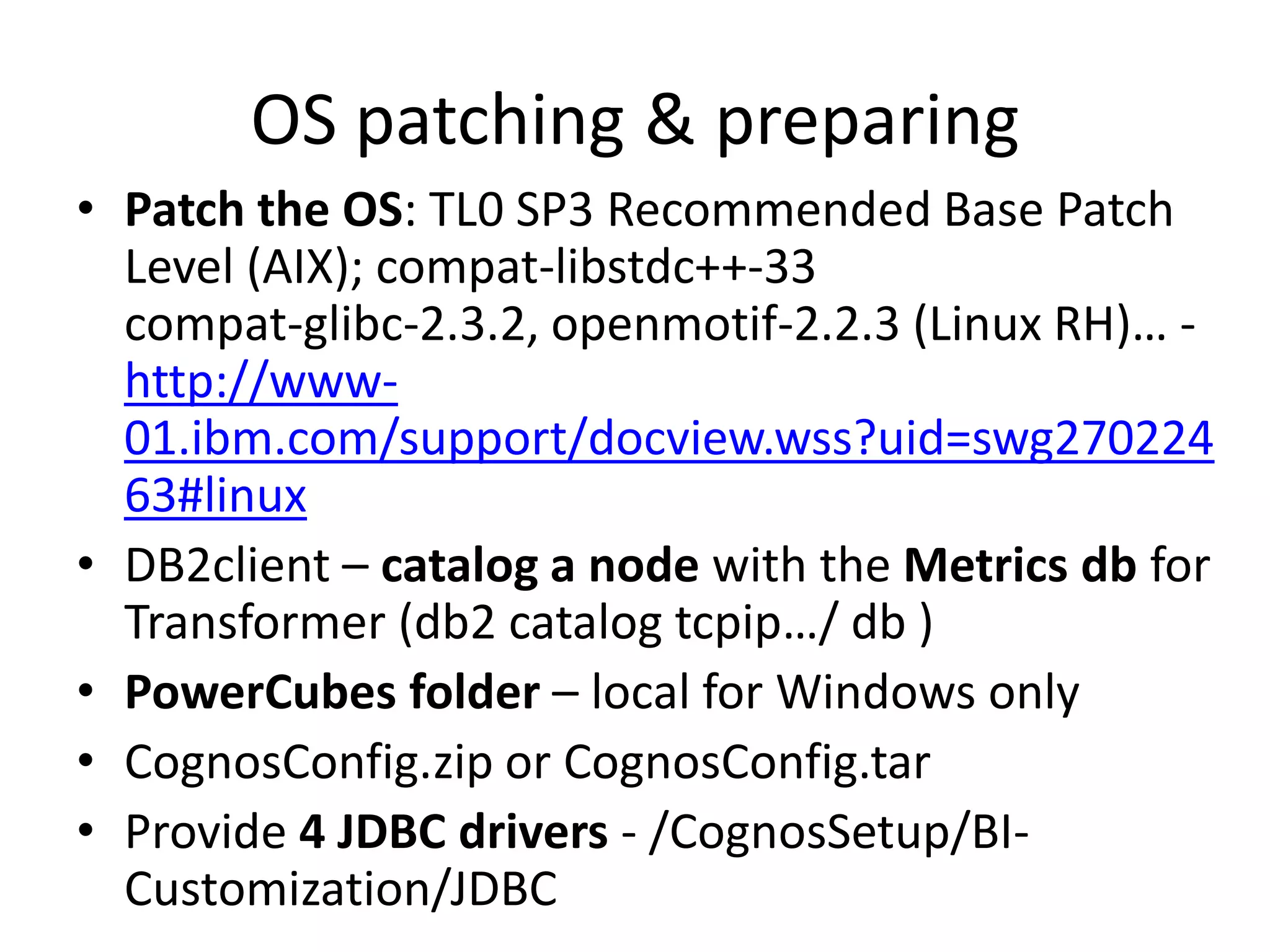 OS patching & preparing
• Patch the OS: TL0 SP3 Recommended Base Patch
  Level (AIX); compat-libstdc++-33
  compat-glibc-2.3.2, openmotif-2.2.3 (Linux RH)… -
  http://www-
  01.ibm.com/support/docview.wss?uid=swg270224
  63#linux
• DB2client – catalog a node with the Metrics db for
  Transformer (db2 catalog tcpip…/ db )
• PowerCubes folder – local for Windows only
• CognosConfig.zip or CognosConfig.tar
• Provide 4 JDBC drivers - /CognosSetup/BI-
  Customization/JDBC
 