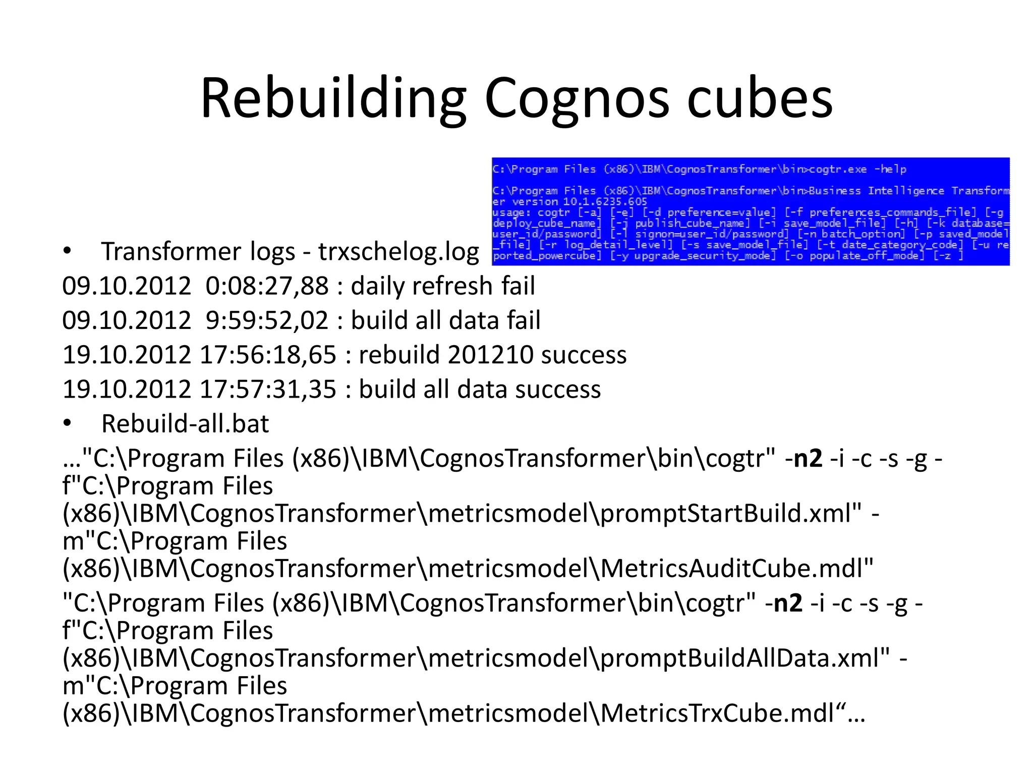 Rebuilding Cognos cubes

• Transformer logs - trxschelog.log
09.10.2012 0:08:27,88 : daily refresh fail
09.10.2012 9:59:52,02 : build all data fail
19.10.2012 17:56:18,65 : rebuild 201210 success
19.10.2012 17:57:31,35 : build all data success
• Rebuild-all.bat
…"C:Program Files (x86)IBMCognosTransformerbincogtr" -n2 -i -c -s -g -
f"C:Program Files
(x86)IBMCognosTransformermetricsmodelpromptStartBuild.xml" -
m"C:Program Files
(x86)IBMCognosTransformermetricsmodelMetricsAuditCube.mdl"
"C:Program Files (x86)IBMCognosTransformerbincogtr" -n2 -i -c -s -g -
f"C:Program Files
(x86)IBMCognosTransformermetricsmodelpromptBuildAllData.xml" -
m"C:Program Files
(x86)IBMCognosTransformermetricsmodelMetricsTrxCube.mdl“…
 