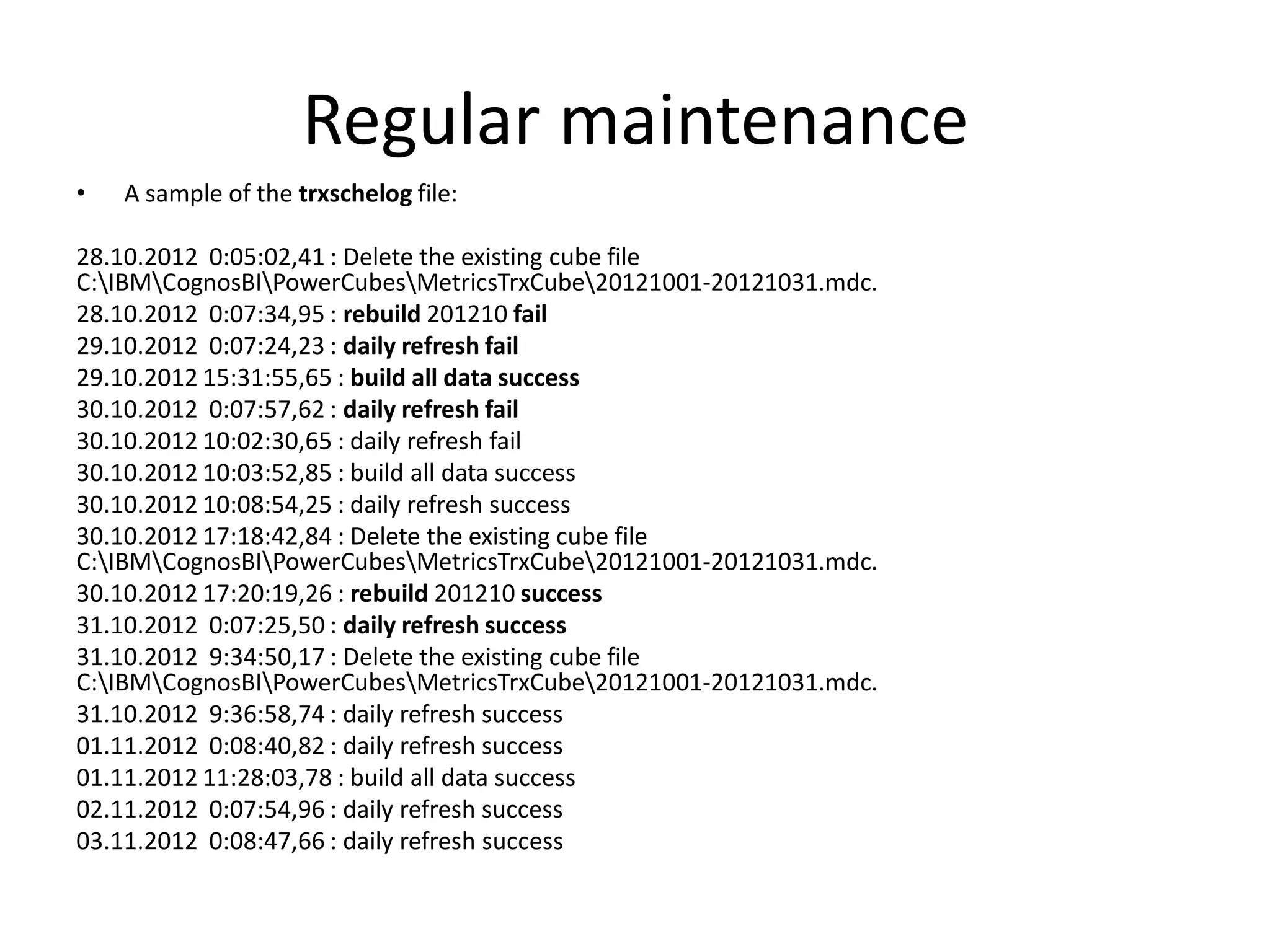 Regular maintenance
•   A sample of the trxschelog file:

28.10.2012 0:05:02,41 : Delete the existing cube file
C:IBMCognosBIPowerCubesMetricsTrxCube20121001-20121031.mdc.
28.10.2012 0:07:34,95 : rebuild 201210 fail
29.10.2012 0:07:24,23 : daily refresh fail
29.10.2012 15:31:55,65 : build all data success
30.10.2012 0:07:57,62 : daily refresh fail
30.10.2012 10:02:30,65 : daily refresh fail
30.10.2012 10:03:52,85 : build all data success
30.10.2012 10:08:54,25 : daily refresh success
30.10.2012 17:18:42,84 : Delete the existing cube file
C:IBMCognosBIPowerCubesMetricsTrxCube20121001-20121031.mdc.
30.10.2012 17:20:19,26 : rebuild 201210 success
31.10.2012 0:07:25,50 : daily refresh success
31.10.2012 9:34:50,17 : Delete the existing cube file
C:IBMCognosBIPowerCubesMetricsTrxCube20121001-20121031.mdc.
31.10.2012 9:36:58,74 : daily refresh success
01.11.2012 0:08:40,82 : daily refresh success
01.11.2012 11:28:03,78 : build all data success
02.11.2012 0:07:54,96 : daily refresh success
03.11.2012 0:08:47,66 : daily refresh success
 