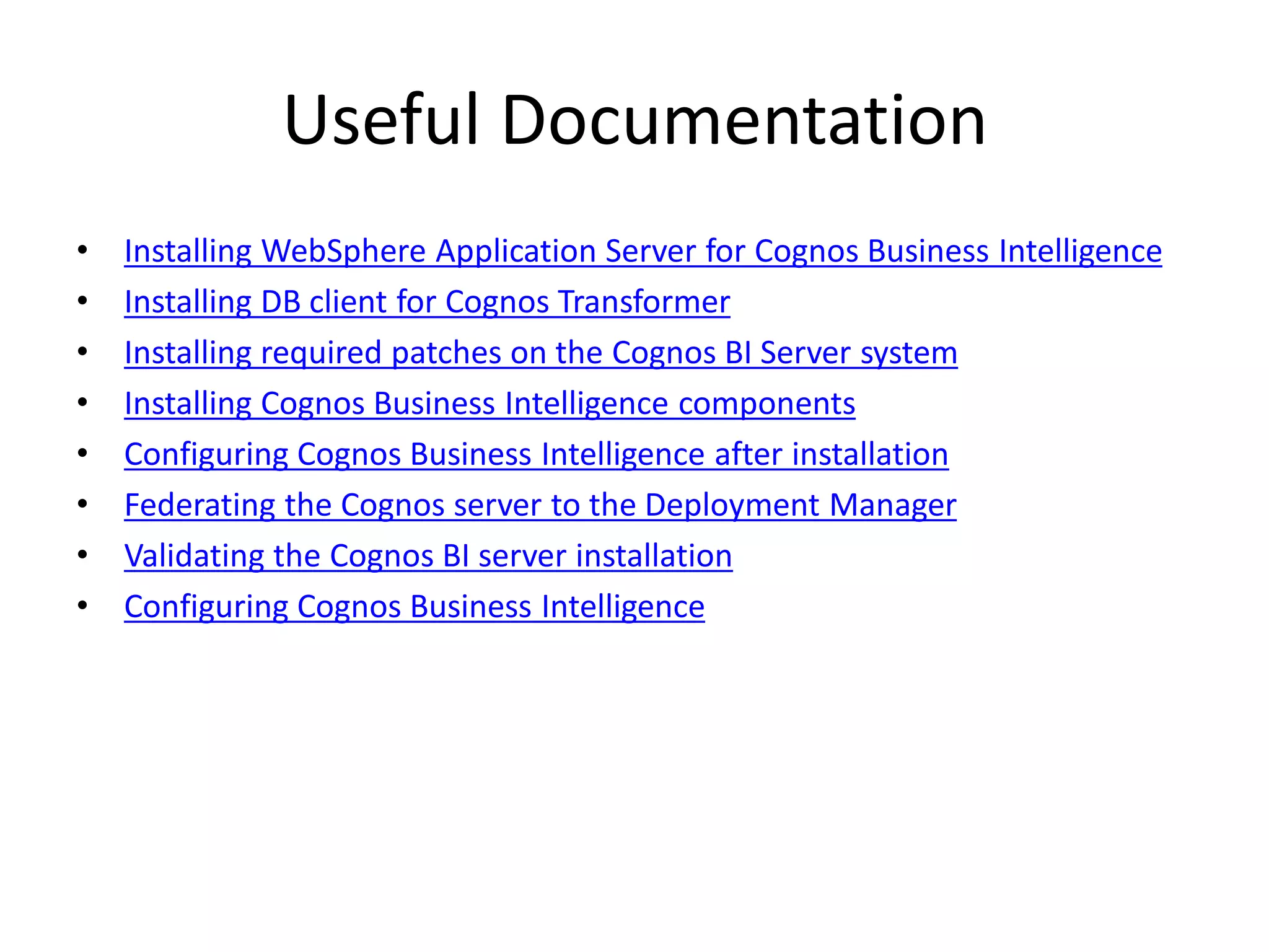 Useful Documentation
•   Installing WebSphere Application Server for Cognos Business Intelligence
•   Installing DB client for Cognos Transformer
•   Installing required patches on the Cognos BI Server system
•   Installing Cognos Business Intelligence components
•   Configuring Cognos Business Intelligence after installation
•   Federating the Cognos server to the Deployment Manager
•   Validating the Cognos BI server installation
•   Configuring Cognos Business Intelligence
 