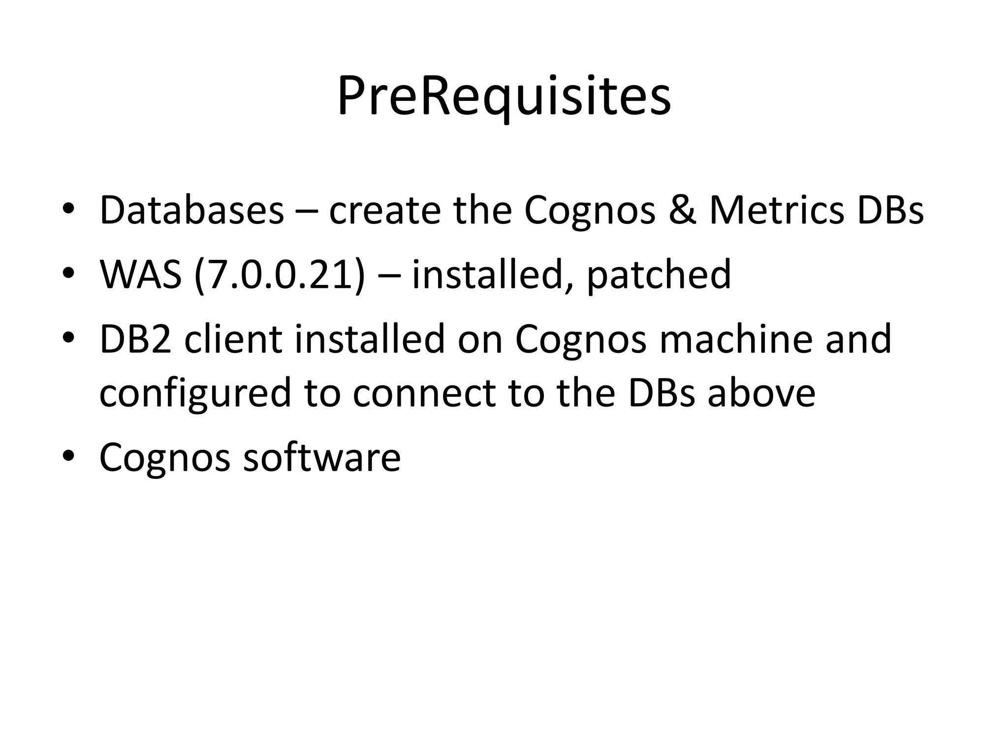 PreRequisites
• Databases – create the Cognos & Metrics DBs
• WAS (7.0.0.21) – installed, patched
• DB2 client installed on Cognos machine and
  configured to connect to the DBs above
• Cognos software
 