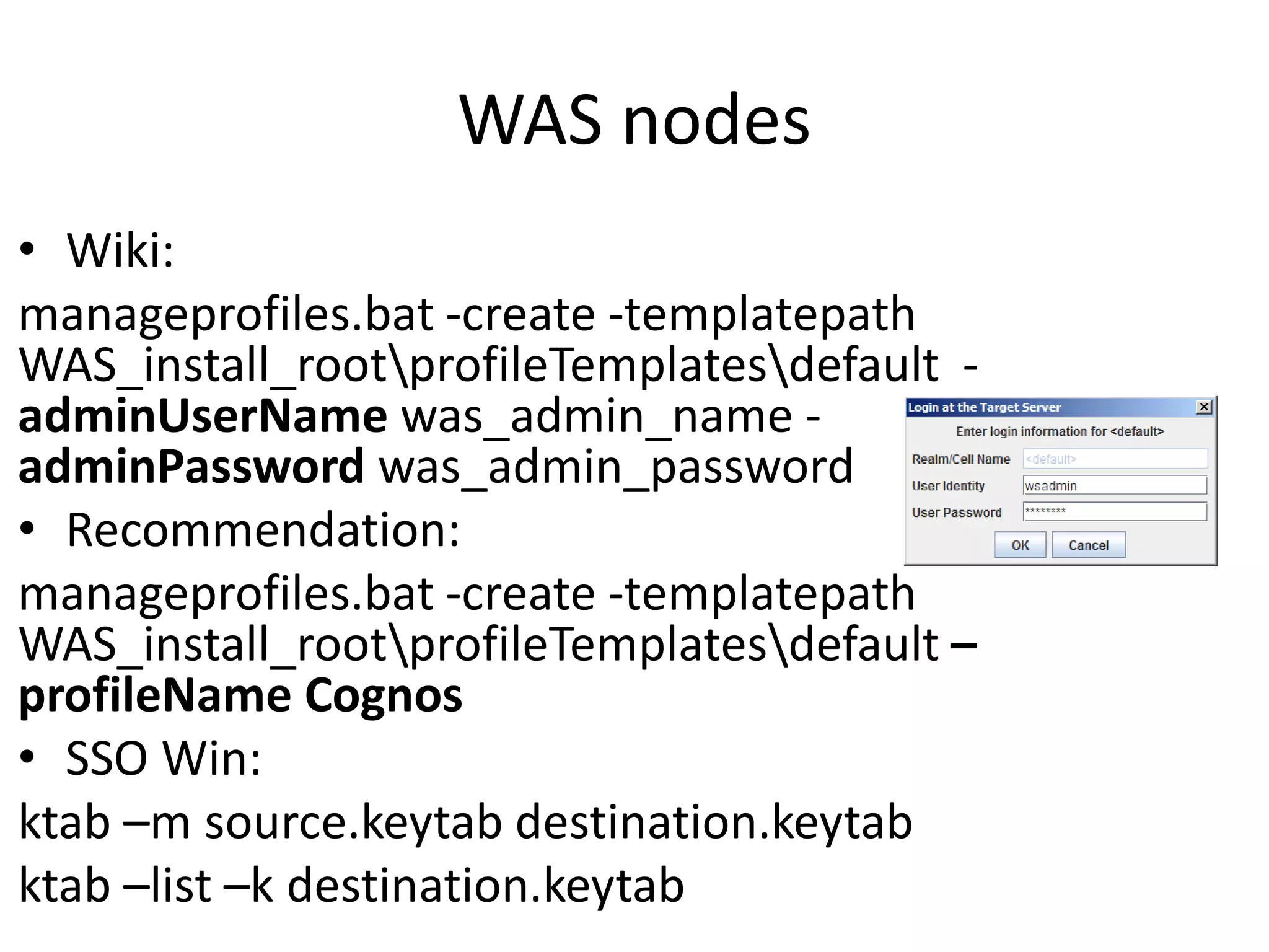WAS nodes
• Wiki:
manageprofiles.bat -create -templatepath
WAS_install_rootprofileTemplatesdefault -
adminUserName was_admin_name -
adminPassword was_admin_password
• Recommendation:
manageprofiles.bat -create -templatepath
WAS_install_rootprofileTemplatesdefault –
profileName Cognos
• SSO Win:
ktab –m source.keytab destination.keytab
ktab –list –k destination.keytab
 