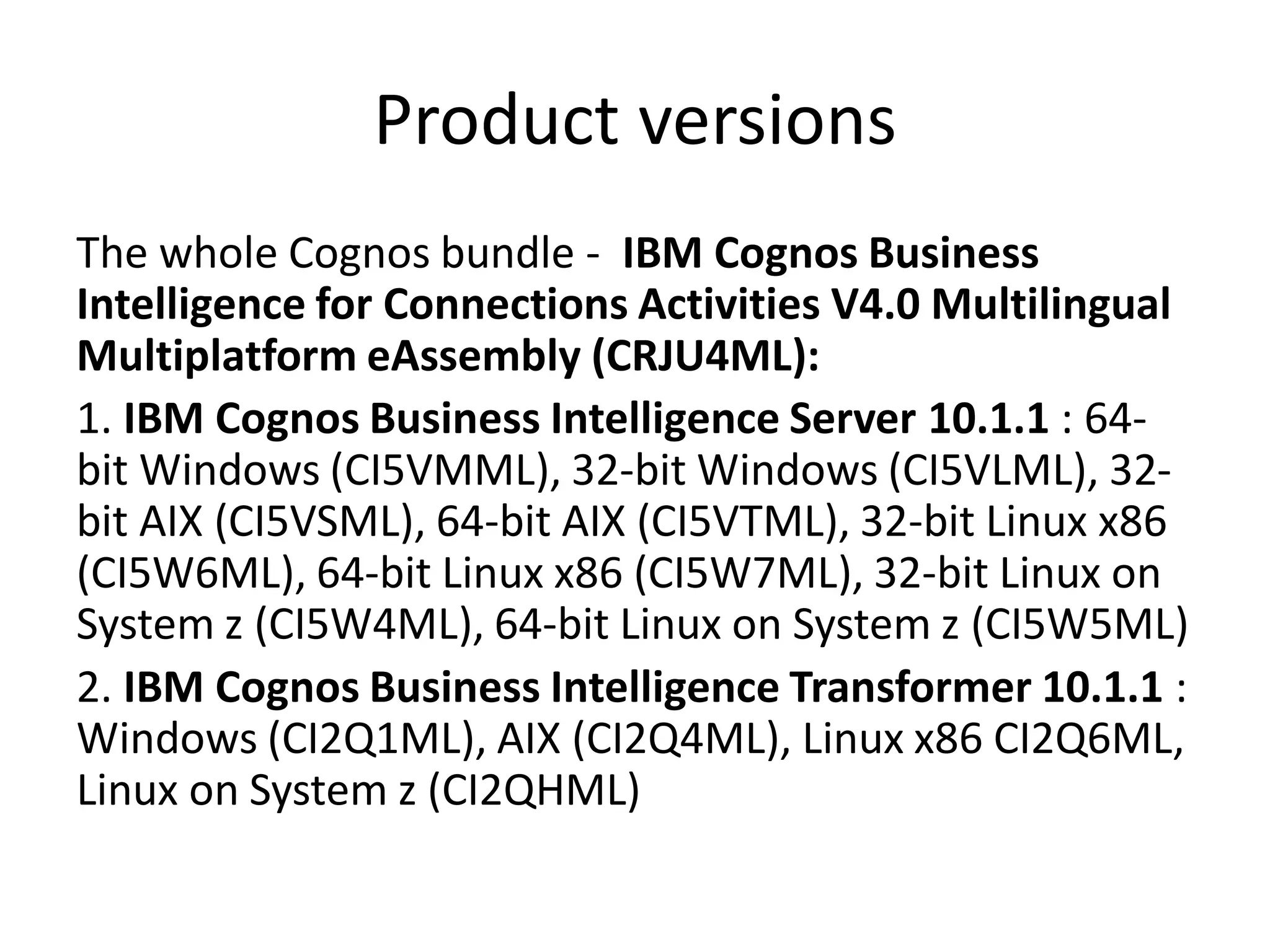 Product versions
The whole Cognos bundle - IBM Cognos Business
Intelligence for Connections Activities V4.0 Multilingual
Multiplatform eAssembly (CRJU4ML):
1. IBM Cognos Business Intelligence Server 10.1.1 : 64-
bit Windows (CI5VMML), 32-bit Windows (CI5VLML), 32-
bit AIX (CI5VSML), 64-bit AIX (CI5VTML), 32-bit Linux x86
(CI5W6ML), 64-bit Linux x86 (CI5W7ML), 32-bit Linux on
System z (CI5W4ML), 64-bit Linux on System z (CI5W5ML)
2. IBM Cognos Business Intelligence Transformer 10.1.1 :
Windows (CI2Q1ML), AIX (CI2Q4ML), Linux x86 CI2Q6ML,
Linux on System z (CI2QHML)
 