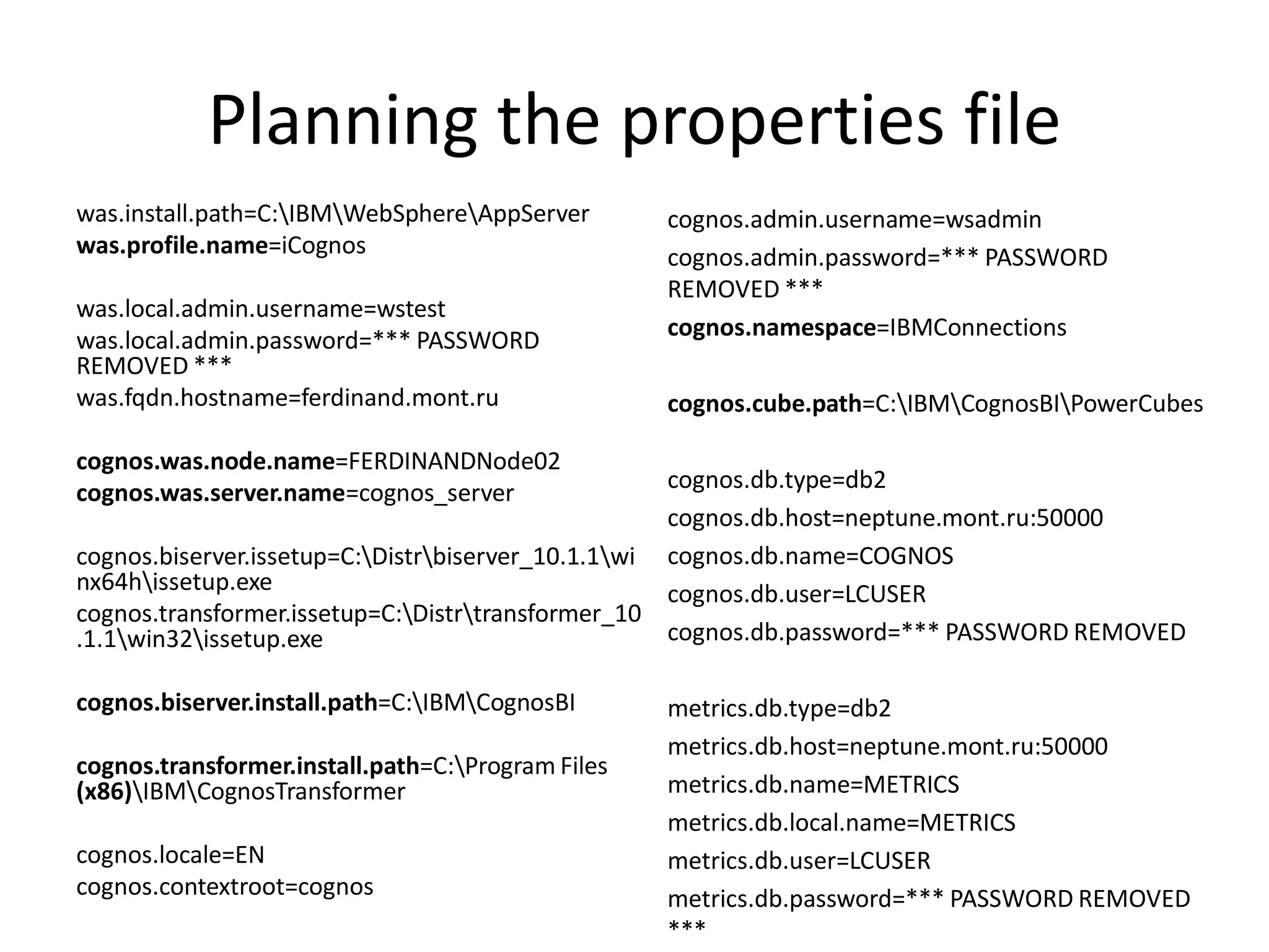 Planning the properties file
was.install.path=C:IBMWebSphereAppServer        cognos.admin.username=wsadmin
was.profile.name=iCognos                           cognos.admin.password=*** PASSWORD
                                                   REMOVED ***
was.local.admin.username=wstest
was.local.admin.password=*** PASSWORD              cognos.namespace=IBMConnections
REMOVED ***
was.fqdn.hostname=ferdinand.mont.ru                cognos.cube.path=C:IBMCognosBIPowerCubes

cognos.was.node.name=FERDINANDNode02
cognos.was.server.name=cognos_server                cognos.db.type=db2
                                                    cognos.db.host=neptune.mont.ru:50000
cognos.biserver.issetup=C:Distrbiserver_10.1.1wi cognos.db.name=COGNOS
nx64hissetup.exe                                   cognos.db.user=LCUSER
cognos.transformer.issetup=C:Distrtransformer_10
.1.1win32issetup.exe                              cognos.db.password=*** PASSWORD REMOVED

cognos.biserver.install.path=C:IBMCognosBI       metrics.db.type=db2
                                                   metrics.db.host=neptune.mont.ru:50000
cognos.transformer.install.path=C:Program Files
(x86)IBMCognosTransformer                        metrics.db.name=METRICS
                                                   metrics.db.local.name=METRICS
cognos.locale=EN                                   metrics.db.user=LCUSER
cognos.contextroot=cognos                          metrics.db.password=*** PASSWORD REMOVED
                                                   ***
 