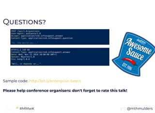 @mthmulders #MMwK
QQ
Sample code:
Please help conference organisers: don't forget to rate this talk!
POST /api/1.0/questions
User-Agent: audience/1.0
Accept: application/vnd.infosupport.answer
Content-Type: application/vnd.infosupport.question
"So, how would you "
HTTP/1.1 200 OK
Content-Type: application/vnd.infosupport.answer
Date: Wed, Nov 21 2018 20 00 00 GMT+1
Server: Maarten/1.0
Via: kong/1.0.0
"Well, it depends on "
http://bit.ly/enterprise-beers
 