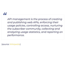 (source: )
“API management is the process of creating
and publishing web APIs, enforcing their
usage policies, controlling access, nurturing
the subscriber community, collecting and
analyzing usage statistics, and reporting on
performance.
Wikipedia
 