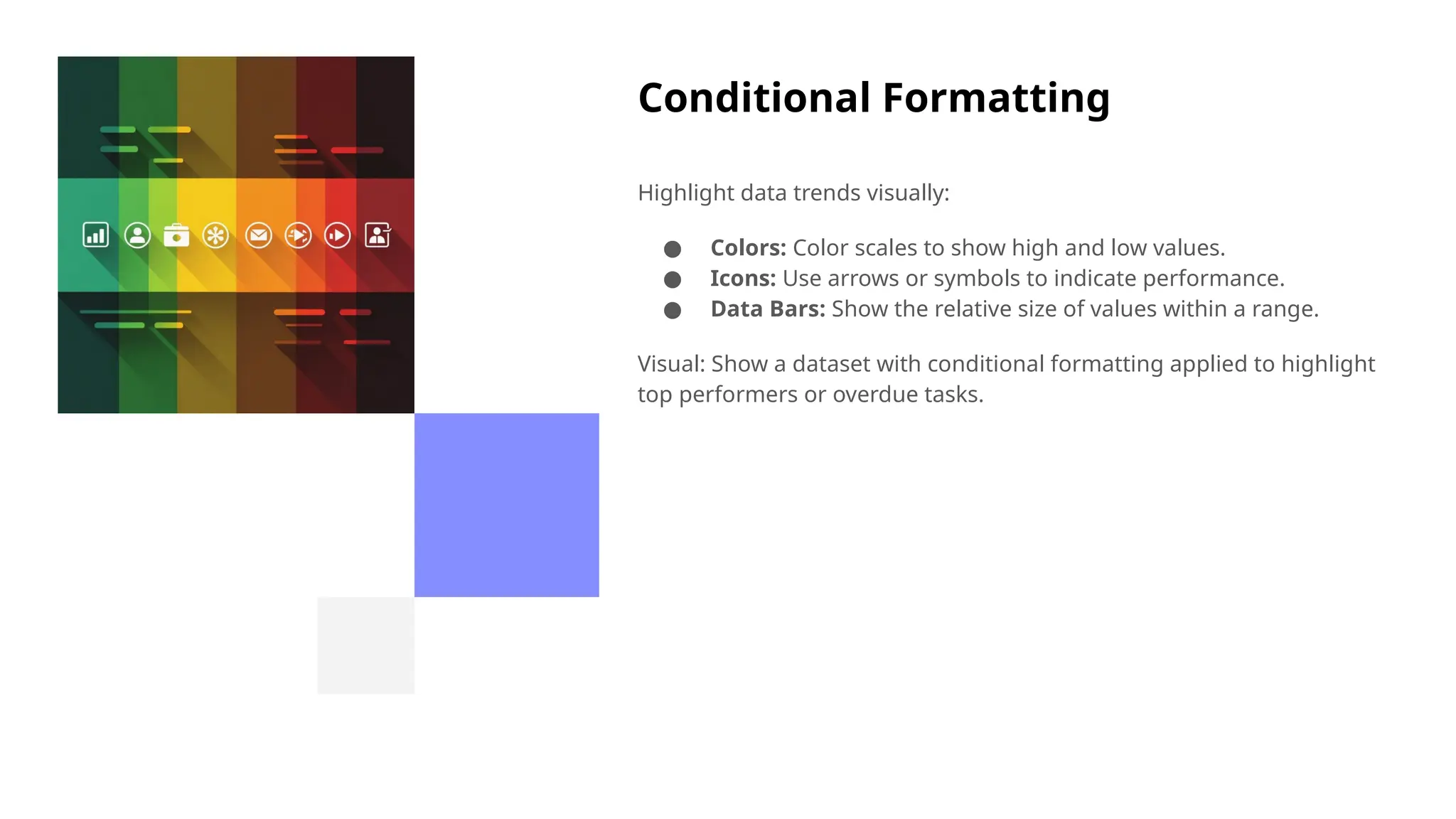 Conditional Formatting
Highlight data trends visually:
● Colors: Color scales to show high and low values.
● Icons: Use arrows or symbols to indicate performance.
● Data Bars: Show the relative size of values within a range.
Visual: Show a dataset with conditional formatting applied to highlight
top performers or overdue tasks.
 