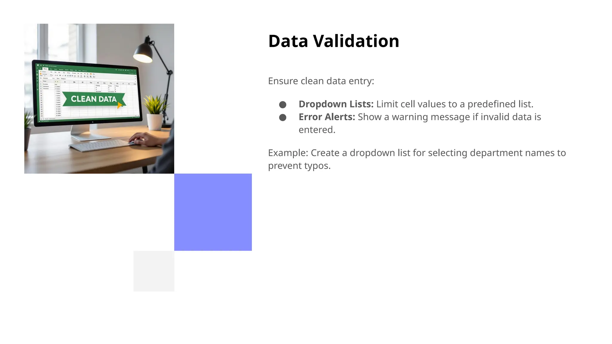 Data Validation
Ensure clean data entry:
● Dropdown Lists: Limit cell values to a predefined list.
● Error Alerts: Show a warning message if invalid data is
entered.
Example: Create a dropdown list for selecting department names to
prevent typos.
 