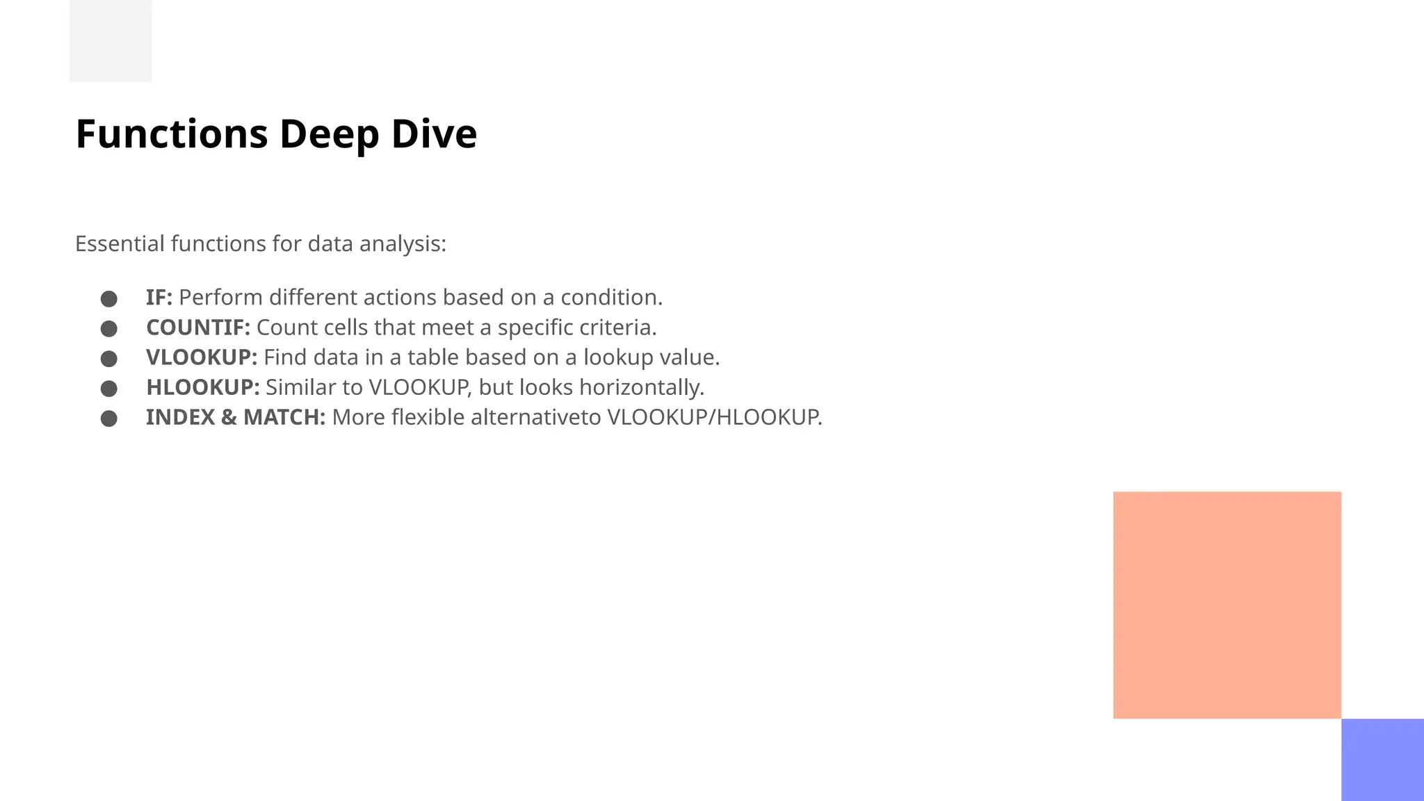 Functions Deep Dive
Essential functions for data analysis:
● IF: Perform different actions based on a condition.
● COUNTIF: Count cells that meet a specific criteria.
● VLOOKUP: Find data in a table based on a lookup value.
● HLOOKUP: Similar to VLOOKUP, but looks horizontally.
● INDEX & MATCH: More flexible alternativeto VLOOKUP/HLOOKUP.
 