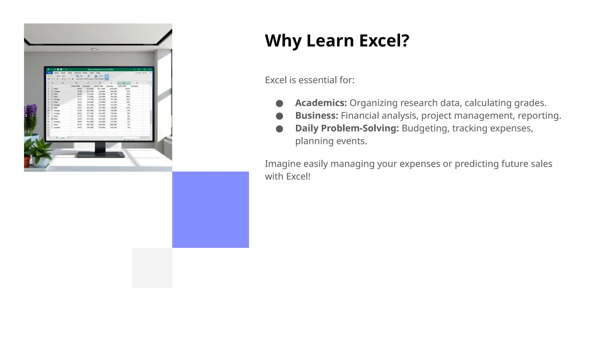 Why Learn Excel?
Excel is essential for:
● Academics: Organizing research data, calculating grades.
● Business: Financial analysis, project management, reporting.
● Daily Problem-Solving: Budgeting, tracking expenses,
planning events.
Imagine easily managing your expenses or predicting future sales
with Excel!
 