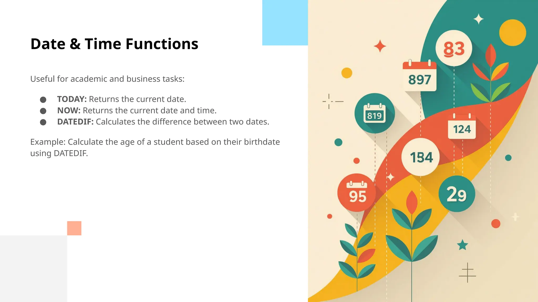 Date & Time Functions
Useful for academic and business tasks:
● TODAY: Returns the current date.
● NOW: Returns the current date and time.
● DATEDIF: Calculates the difference between two dates.
Example: Calculate the age of a student based on their birthdate
using DATEDIF.
 