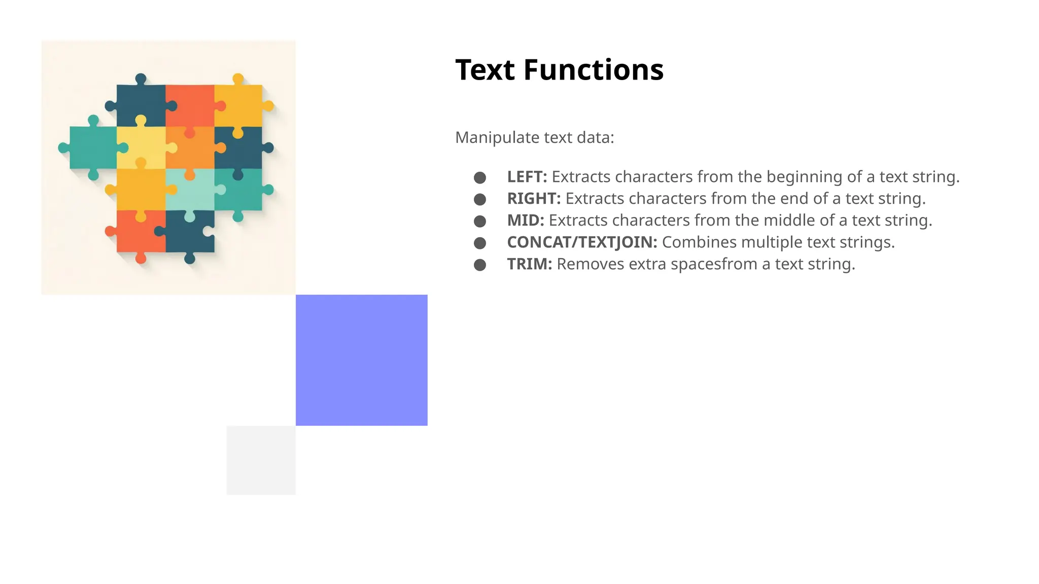 Text Functions
Manipulate text data:
● LEFT: Extracts characters from the beginning of a text string.
● RIGHT: Extracts characters from the end of a text string.
● MID: Extracts characters from the middle of a text string.
● CONCAT/TEXTJOIN: Combines multiple text strings.
● TRIM: Removes extra spacesfrom a text string.
 