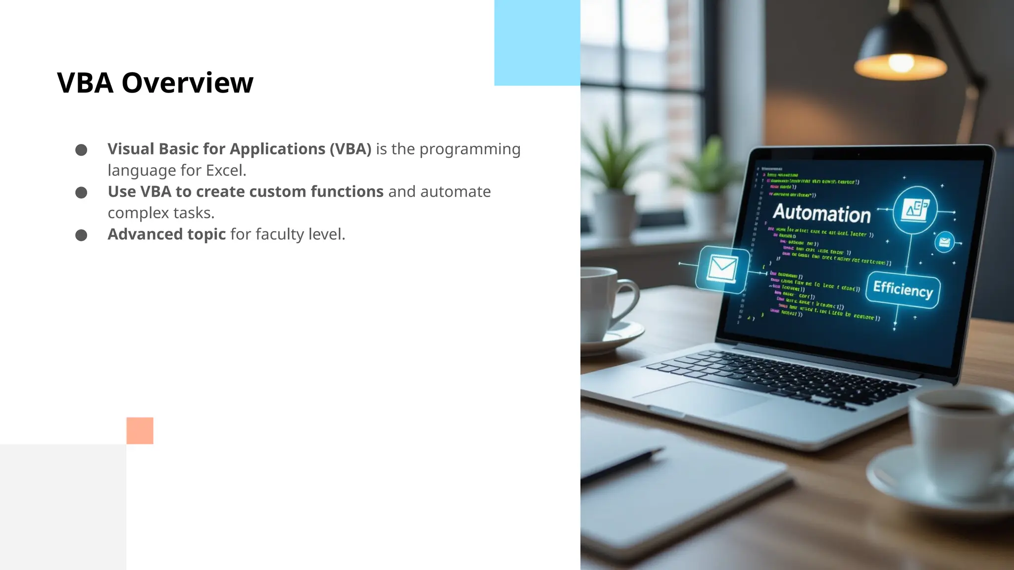 VBA Overview
● Visual Basic for Applications (VBA) is the programming
language for Excel.
● Use VBA to create custom functions and automate
complex tasks.
● Advanced topic for faculty level.
 