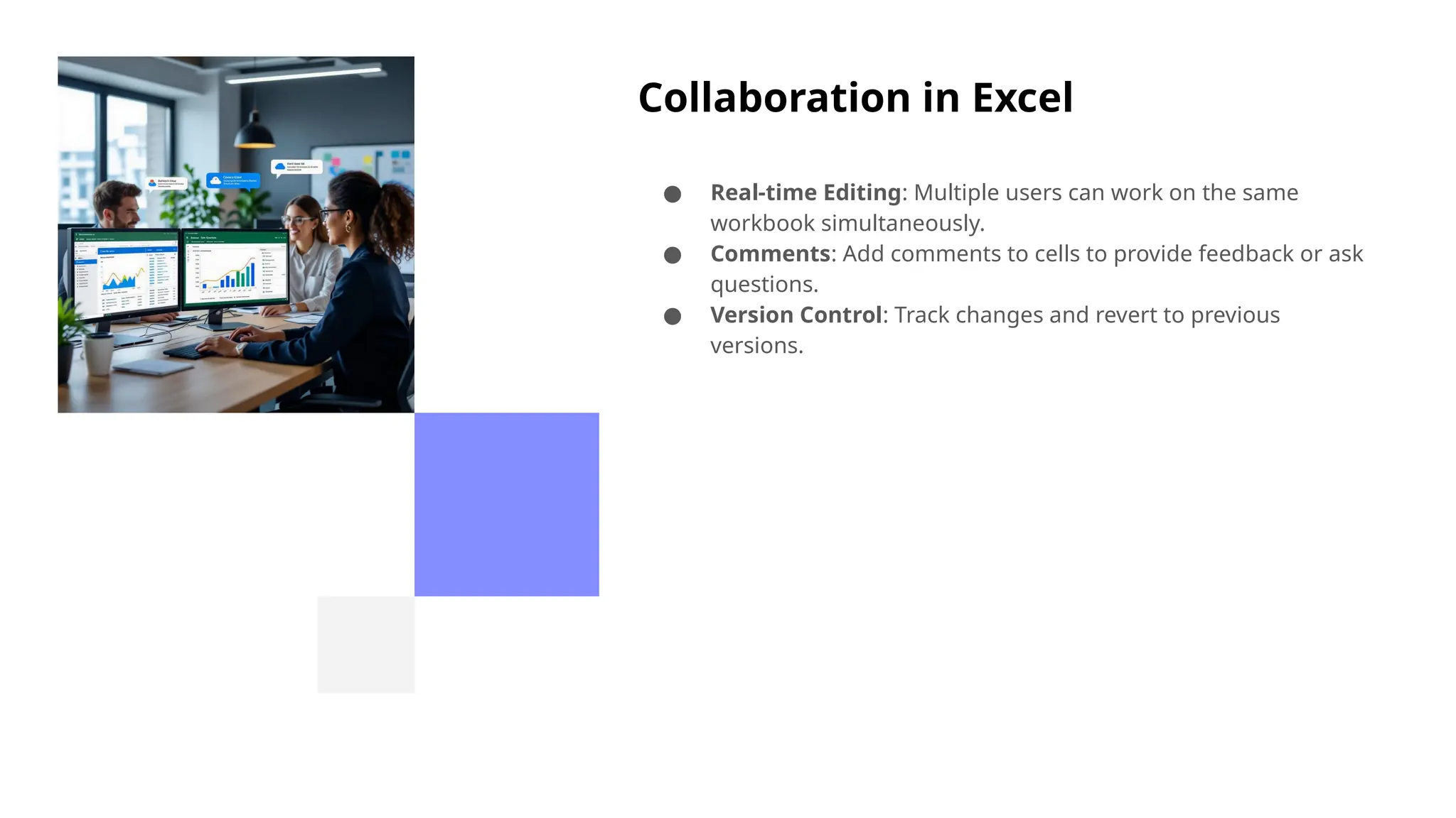 Collaboration in Excel
● Real-time Editing: Multiple users can work on the same
workbook simultaneously.
● Comments: Add comments to cells to provide feedback or ask
questions.
● Version Control: Track changes and revert to previous
versions.
 