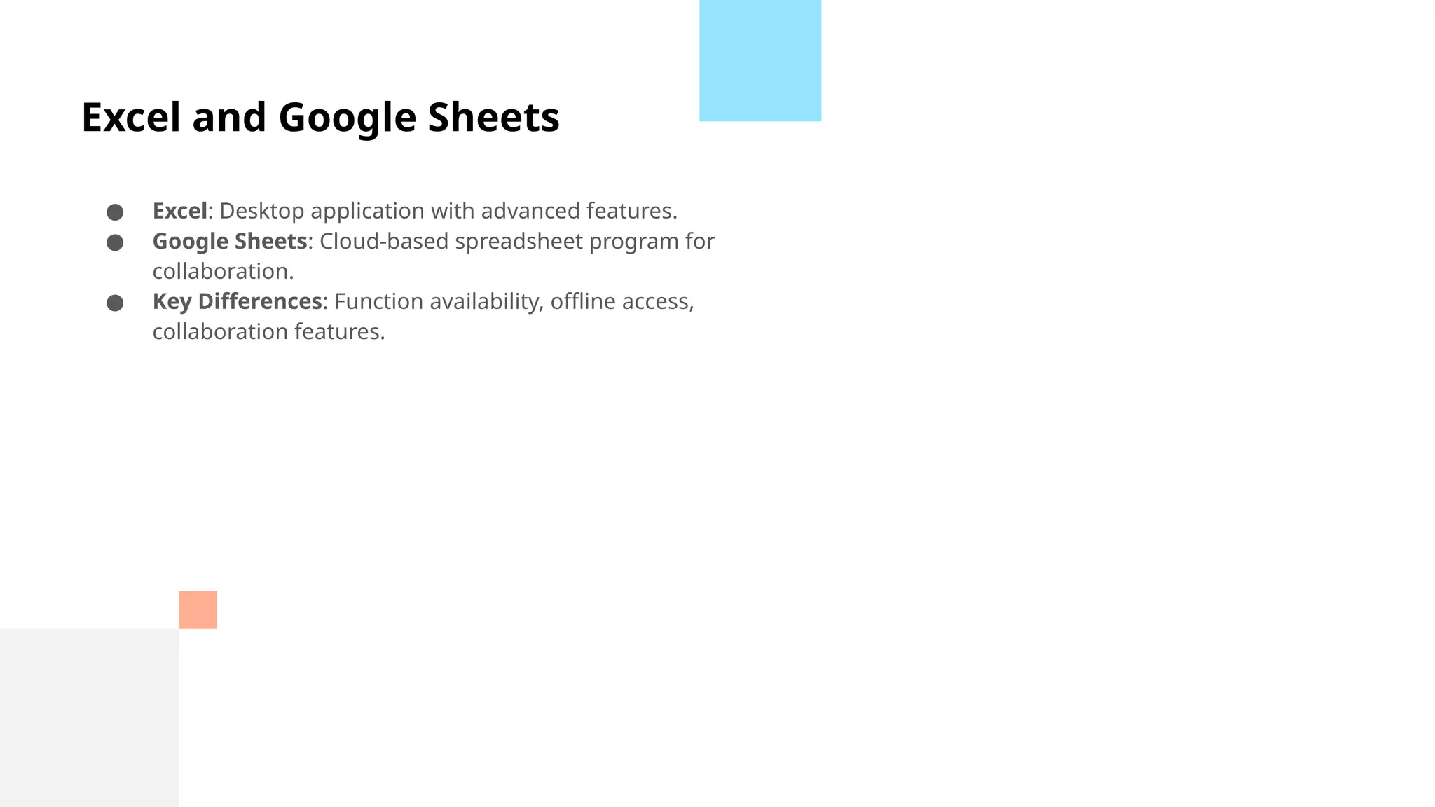 Excel and Google Sheets
● Excel: Desktop application with advanced features.
● Google Sheets: Cloud-based spreadsheet program for
collaboration.
● Key Differences: Function availability, offline access,
collaboration features.
 