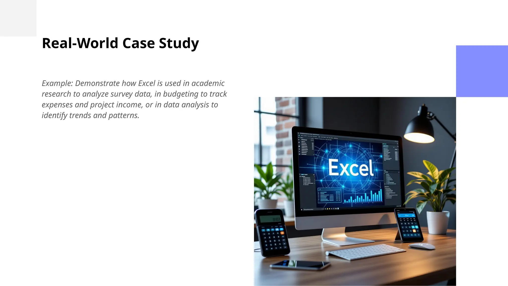Real-World Case Study
Example: Demonstrate how Excel is used in academic
research to analyze survey data, in budgeting to track
expenses and project income, or in data analysis to
identify trends and patterns.
 