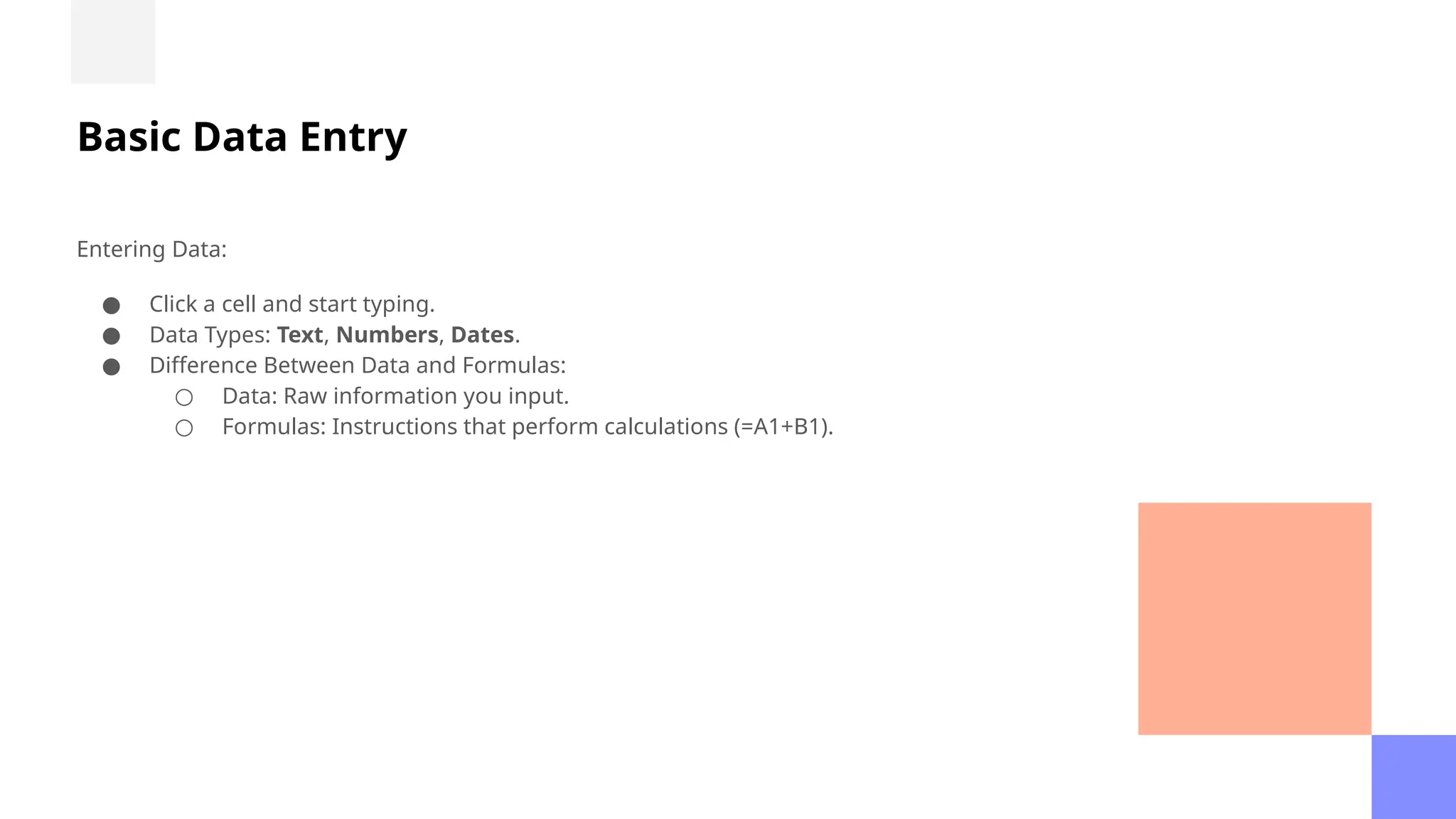 Basic Data Entry
Entering Data:
● Click a cell and start typing.
● Data Types: Text, Numbers, Dates.
● Difference Between Data and Formulas:
○ Data: Raw information you input.
○ Formulas: Instructions that perform calculations (=A1+B1).
 