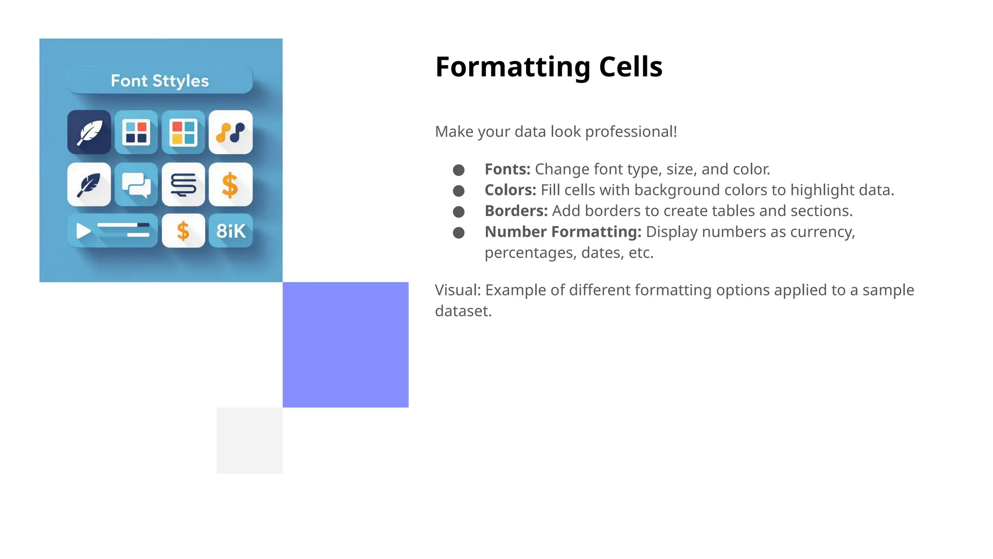 Formatting Cells
Make your data look professional!
● Fonts: Change font type, size, and color.
● Colors: Fill cells with background colors to highlight data.
● Borders: Add borders to create tables and sections.
● Number Formatting: Display numbers as currency,
percentages, dates, etc.
Visual: Example of different formatting options applied to a sample
dataset.
 