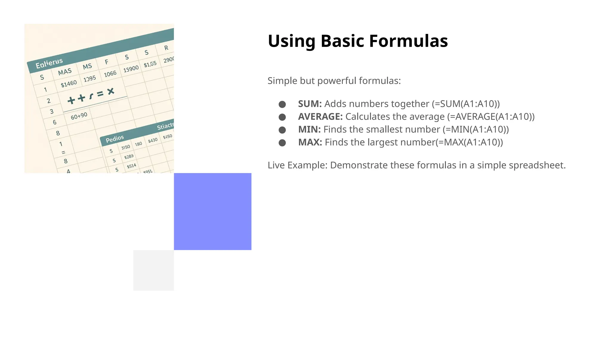 Using Basic Formulas
Simple but powerful formulas:
● SUM: Adds numbers together (=SUM(A1:A10))
● AVERAGE: Calculates the average (=AVERAGE(A1:A10))
● MIN: Finds the smallest number (=MIN(A1:A10))
● MAX: Finds the largest number(=MAX(A1:A10))
Live Example: Demonstrate these formulas in a simple spreadsheet.
 