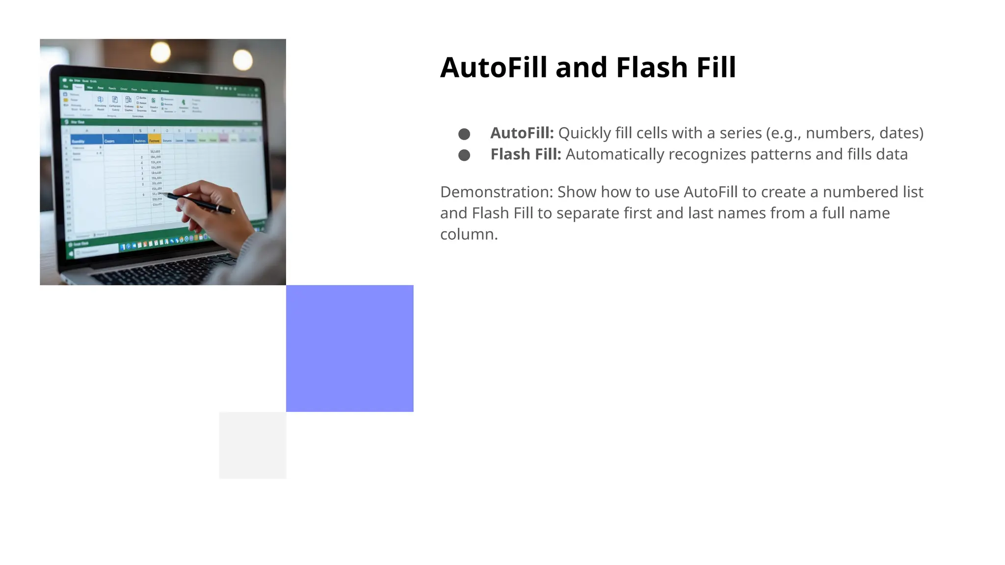AutoFill and Flash Fill
● AutoFill: Quickly fill cells with a series (e.g., numbers, dates)
● Flash Fill: Automatically recognizes patterns and fills data
Demonstration: Show how to use AutoFill to create a numbered list
and Flash Fill to separate first and last names from a full name
column.
 