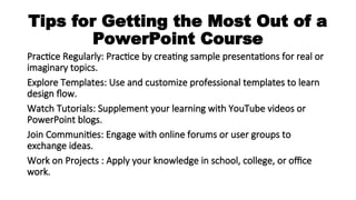Tips for Getting the Most Out of a
PowerPoint Course
Practice Regularly: Practice by creating sample presentations for real or
imaginary topics.
Explore Templates: Use and customize professional templates to learn
design flow.
Watch Tutorials: Supplement your learning with YouTube videos or
PowerPoint blogs.
Join Communities: Engage with online forums or user groups to
exchange ideas.
Work on Projects : Apply your knowledge in school, college, or office
work.
 