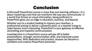 Conclusion
A Microsoft PowerPoint course is more than just learning software—it is
about mastering a tool that can transform the way you communicate. In
a world that thrives on visual information, being proficient in
PowerPoint gives you an edge in education, business, and beyond.
Whether you're a student looking to impress your teachers, a
professional aiming to deliver a powerful pitch, or a teacher trying to
make lessons more interesting, PowerPoint is your gateway to effective
storytelling and impactful communication.
Investing time in a PowerPoint course will pay off in better
presentations, stronger communication skills, and improved career
opportunities. With dedication and practice, anyone can become a
confident and creative PowerPoint presenter.
 