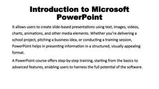 Introduction to Microsoft
PowerPoint
It allows users to create slide-based presentations using text, images, videos,
charts, animations, and other media elements. Whether you’re delivering a
school project, pitching a business idea, or conducting a training session,
PowerPoint helps in presenting information in a structured, visually appealing
format.
A PowerPoint course offers step-by-step training, starting from the basics to
advanced features, enabling users to harness the full potential of the software.
 
