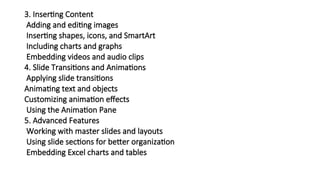 3. Inserting Content
Adding and editing images
Inserting shapes, icons, and SmartArt
Including charts and graphs
Embedding videos and audio clips
4. Slide Transitions and Animations
Applying slide transitions
Animating text and objects
Customizing animation effects
Using the Animation Pane
5. Advanced Features
Working with master slides and layouts
Using slide sections for better organization
Embedding Excel charts and tables
 
