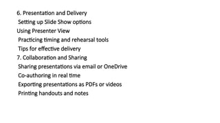 6. Presentation and Delivery
Setting up Slide Show options
Using Presenter View
Practicing timing and rehearsal tools
Tips for effective delivery
7. Collaboration and Sharing
Sharing presentations via email or OneDrive
Co-authoring in real time
Exporting presentations as PDFs or videos
Printing handouts and notes
 