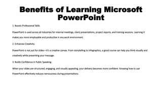 Benefits of Learning Microsoft
PowerPoint
1. Boosts Professional Skills
PowerPoint is used across all industries for internal meetings, client presentations, project reports, and training sessions. Learning it
makes you more employable and productive in any work environment.
2. Enhances Creativity
PowerPoint is not just for slides—it’s a creative canvas. From storytelling to infographics, a good course can help you think visually and
creatively while presenting your message.
3. Builds Confidence in Public Speaking
When your slides are structured, engaging, and visually appealing, your delivery becomes more confident. Knowing how to use
PowerPoint effectively reduces nervousness during presentations.
 