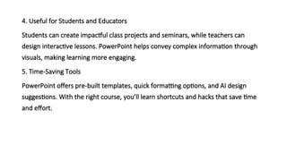 4. Useful for Students and Educators
Students can create impactful class projects and seminars, while teachers can
design interactive lessons. PowerPoint helps convey complex information through
visuals, making learning more engaging.
5. Time-Saving Tools
PowerPoint offers pre-built templates, quick formatting options, and AI design
suggestions. With the right course, you’ll learn shortcuts and hacks that save time
and effort.
 
