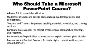 Who Should Take a Microsoft
PowerPoint Course?
A PowerPoint course is beneficial for:
Students: For school and college presentations, academic projects, and
competitions.
Teachers and Trainers: To prepare teaching materials, visual aids, and training
sessions.
Corporate Professionals: For project presentations, sales pitches, meetings,
and reporting.
Entrepreneurs: To pitch ideas to investors and explain business plans visually.
Freelancers and Content Creators: To create digital content, webinars, and
video slideshows.
 