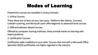 Modes of Learning
PowerPoint courses are available in various formats:
1. Online Courses
These allow you to learn at your own pace.. Platforms like Udemy, Coursera,
LinkedIn Learning, and Microsoft Learn offer beginner to advanced level courses.
2. Offline/Institution-Based Courses
Offered by computer training institutes, these provide hands-on learning with
expert guidance.
3. Certification Courses
Certification adds credibility to your skills. Courses that end with a Microsoft Office
Specialist (MOS) certification are highly regarded in the industry.
 