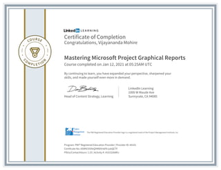 Certificate of Completion
Congratulations, Vijayananda Mohire
Mastering Microsoft Project Graphical Reports
Course completed on Jan 12, 2021 at 05:25AM UTC
By continuing to learn, you have expanded your perspective, sharpened your
skills, and made yourself even more in demand.
Head of Content Strategy, Learning
LinkedIn Learning
1000 W Maude Ave
Sunnyvale, CA 94085
Program: PMI� Registered Education Provider | Provider ID: #4101
Certificate No: ASMlV35XIkQXMlDVn6F6-jubQCTf
PDUs/ContactHours: 1.25 | Activity #: 4101S26NRJ
The PMI Registered Education Provider logo is a registered mark of the Project Management Institute, Inc.
 
