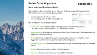 Secure Score Allgemein
Was ist Secure Score? (verschiedene Scores)
Microsoft Secure Score ist ein Tool, das die Sicherheit der Einrichtung und Konfiguration Ihres
Microsoft Tenant in einer einfachen Zahl ausdrückt.
• Empfehlung Microsoft 65% und höher
• Firmenziel Baggenstos 75 % bei Managed Service
Wie erreichen wir bzw. was ist unser Ziel?
• Secure Score Punkte: Absoluter Wert Abhängig von der eingesetzten Lizenzierung
• M365 Business Premium, M365 E3/E5 oder weitere Lizenzen
• Allgemeines Ziel: Technologische Weiterentwicklung fördern für Microsoft Produkte welche in der
Baggenstos Produktematrix sind.
• Doing: Wöchentlicher Abgleich (Endpoint, Messaging, Security usw.) innerhalb Core Team
Baggenstos bestehend aus Fachspezialisten (Consultants, Engineers)
• Managed Service Ziel: Technologische Weiterentwicklung der eingesetzten Produkte im Managed
Service
• Resultat: Massnahmenpakete erstellen via Ticketingsystem
• Umsetzung: Iterative Implementierung Managed Service Kunden
 