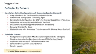 Defender for Servers
• Sie erhalten die Basiskonfiguration nach Baggenstos Baseline (Standard)
• Integration Azure Arc für Onboarding Onpremis Server
• Installation & Konfiguration Monitoring Agent
• Bereitstellen & Konfiguration der GPO’s für Defender Capabilities in Windows
• Onboarding (on-prem) Server in Defender for Cloud
• Exclusions für Business Applikationen setzen (bei Bedarf)
• Schulung Defender for Cloud
• Mailnotification oder Anbindung Ticketingsystem für Alerting (Azure Sentinel)
• Technische Features
• Next-generation protection (Maschine Learning / Künstliche Intelligenz)
• Attack surface reduction (Verringern der Angriffsfläche durch Regeln)
• Implementation Microsoft Defender Best Practises
• Centralized management (Security Portal)
• Security reports
• Lizenzvoraussetzungen:
• Microsoft Defender for Servers (CHF 5.– pro Monat pro Server)
 