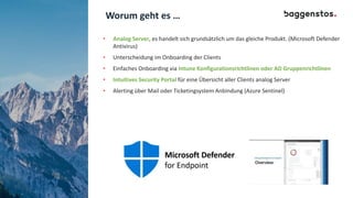 Worum geht es …
• Analog Server, es handelt sich grundsätzlich um das gleiche Produkt. (Microsoft Defender
Antivirus)
• Unterscheidung im Onboarding der Clients
• Einfaches Onboarding via Intune Konfigurationsrichtlinen oder AD Gruppenrichtlinen
• Intuitives Security Portal für eine Übersicht aller Clients analog Server
• Alerting über Mail oder Ticketingsystem Anbindung (Azure Sentinel)
 